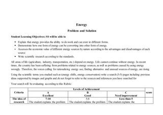 Energy
Problem and Solution
Student Learning Objectives:SS will be able to
 Explain that energy provides the ability to do work and can exist in different forms.
 Demonstrate how one form of energy can be converting into other form of energy.
 Assesses the economic value of different energy sources by nature according to the advantages and disadvantages of each
source
 Write scientific research according to the standards.
All areas of life (agriculture, industry, transportation, etc.) depend on energy. Life cannot continue without energy. In recent
times, the country has been suffering from problems related to energy sources, as well as problems caused by using energy
wrongly. Therefore, the voices calling for rationalizing energy use, finding alternative and unusual sources of energy, are rising.
Using the scientific terms you studied such as (energy shifts, energy conservation) write a search (3-5) pages including previous
ideas supported by images and graphs and do not forget to refer to the sources and references you have searched for
Your search will be evaluating according to this Rubric:
Criteria
Levels of Achievement
scoreA
Excellent
B
Good
C
Need improvement
The idea of
research
7-10
The student explains the problem
5-8
The student explains the problem
Less than 5
The student explains the
 