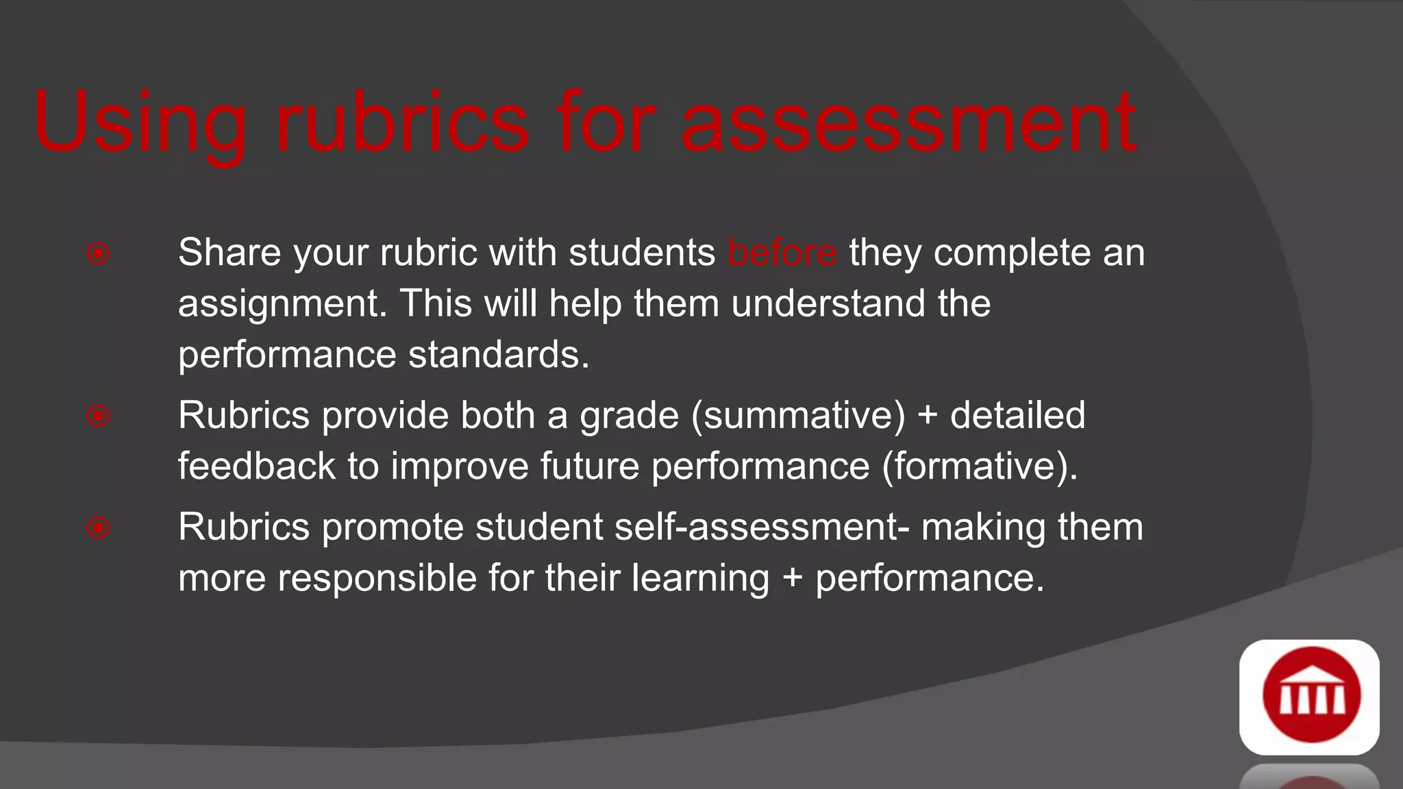 Using rubrics for assessment Share your rubric with students  before  they complete an assignment. This will help them understand the performance standards.  Rubrics provide both a grade (summative) + detailed feedback to improve future performance (formative). Rubrics promote student self-assessment- making them more responsible for their learning + performance. 