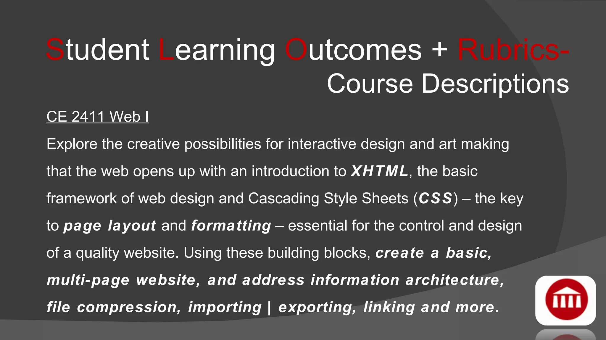 S tudent  L earning  O utcomes +  Rubrics-   Course Descriptions CE 2411 Web I Explore the creative possibilities for interactive design and art making that the web opens up with an introduction to  XHTML , the basic framework of web design and Cascading Style Sheets ( CSS ) – the key to  page layout  and  formatting  – essential for the control and design of a quality website. Using these building blocks,  create a basic, multi-page website, and address information architecture, file compression, importing | exporting, linking and more. 