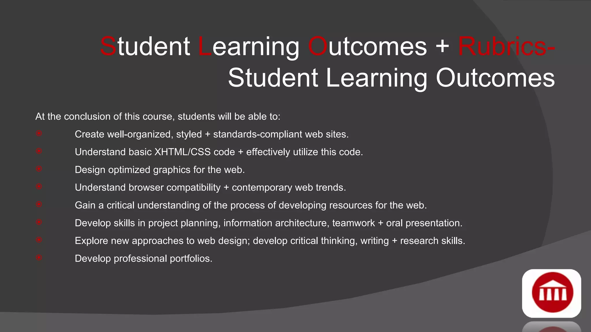 S tudent  L earning  O utcomes +  Rubrics-  Student Learning Outcomes At the conclusion of this course, students will be able to: Create well-organized, styled + standards-compliant web sites. Understand basic XHTML/CSS code + effectively utilize this code. Design optimized graphics for the web. Understand browser compatibility + contemporary web trends. Gain a critical understanding of the process of developing resources for the web. Develop skills in project planning, information architecture, teamwork + oral presentation. Explore new approaches to web design; develop critical thinking, writing + research skills. Develop professional portfolios. 