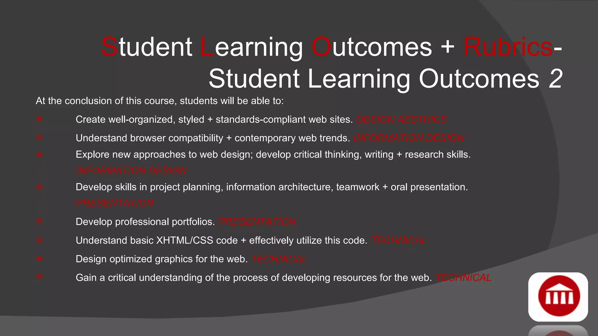 S tudent  L earning  O utcomes +  Rubrics - Student Learning Outcomes  2 At the conclusion of this course, students will be able to: Create well-organized, styled + standards-compliant web sites.  DESIGN AESTHICS  Understand browser compatibility + contemporary web trends.  INFORMATION DESIGN   Explore new approaches to web design; develop critical thinking, writing + research skills.  INFORMATION DESIGN   Develop skills in project planning, information architecture, teamwork + oral presentation.  PRESENTATION   Develop professional portfolios.  PRESENTATION Understand basic XHTML/CSS code + effectively utilize this code.  TECHNICAL   Design optimized graphics for the web.  TECHNICAL   Gain a critical understanding of the process of developing resources for the web.  TECHNICAL 