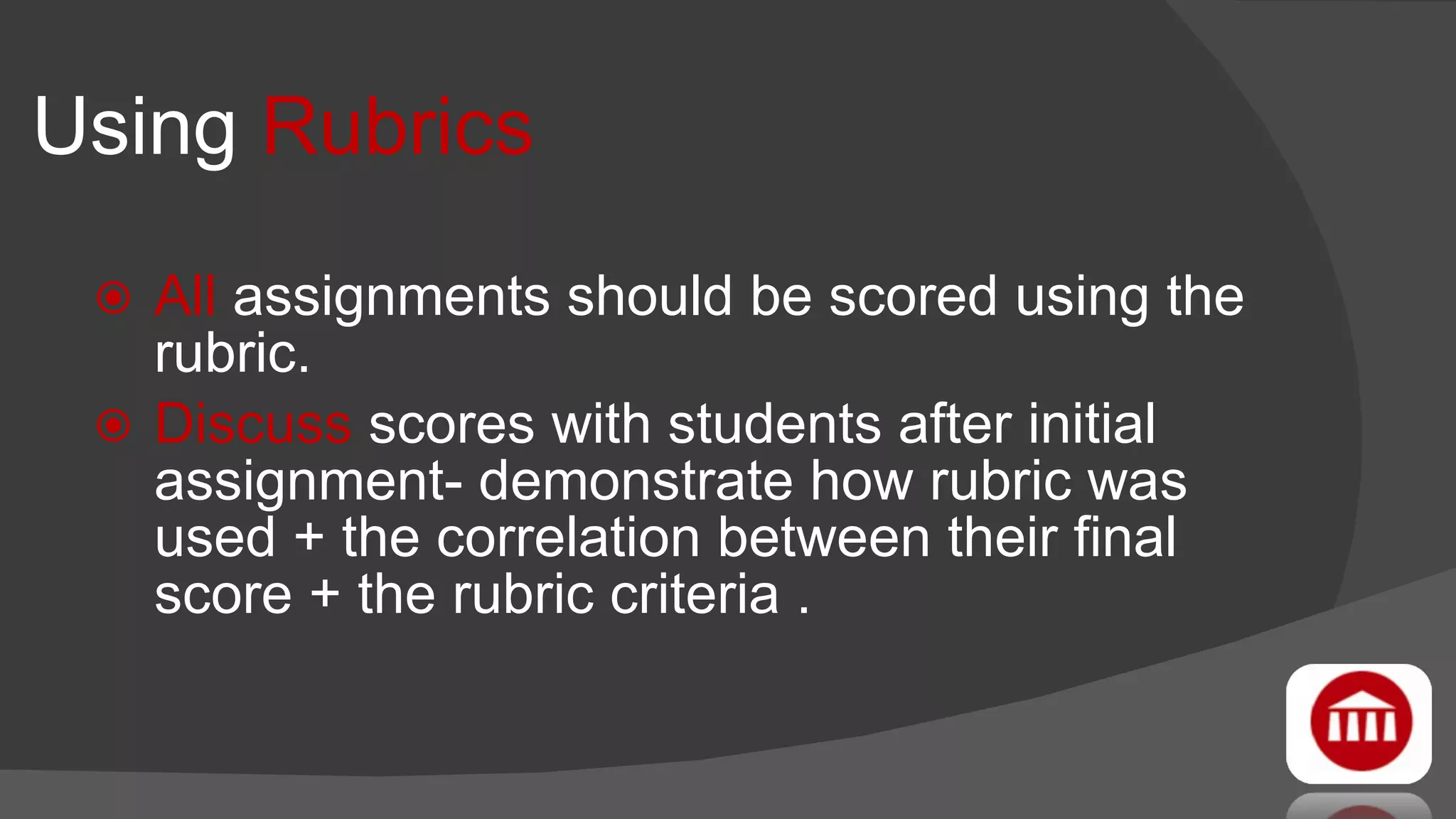 Using  Rubrics All  assignments should be scored using the rubric. Discuss  scores with students after initial assignment- demonstrate how rubric was used + the correlation between their final score + the rubric criteria . 
