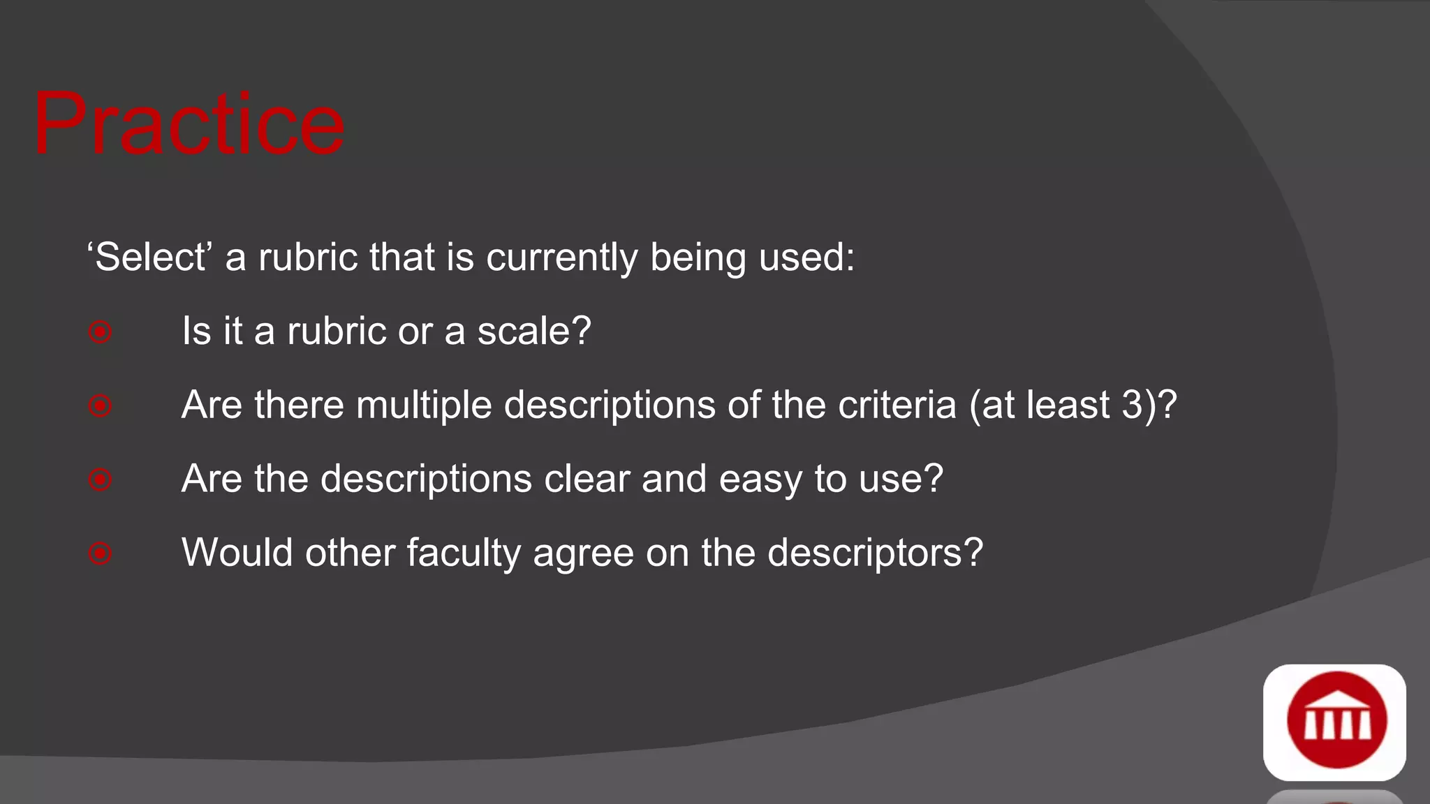 Practice ‘ Select’ a rubric that is currently being used: Is it a rubric or a scale? Are there multiple descriptions of the criteria (at least 3)? Are the descriptions clear and easy to use? Would other faculty agree on the descriptors? 