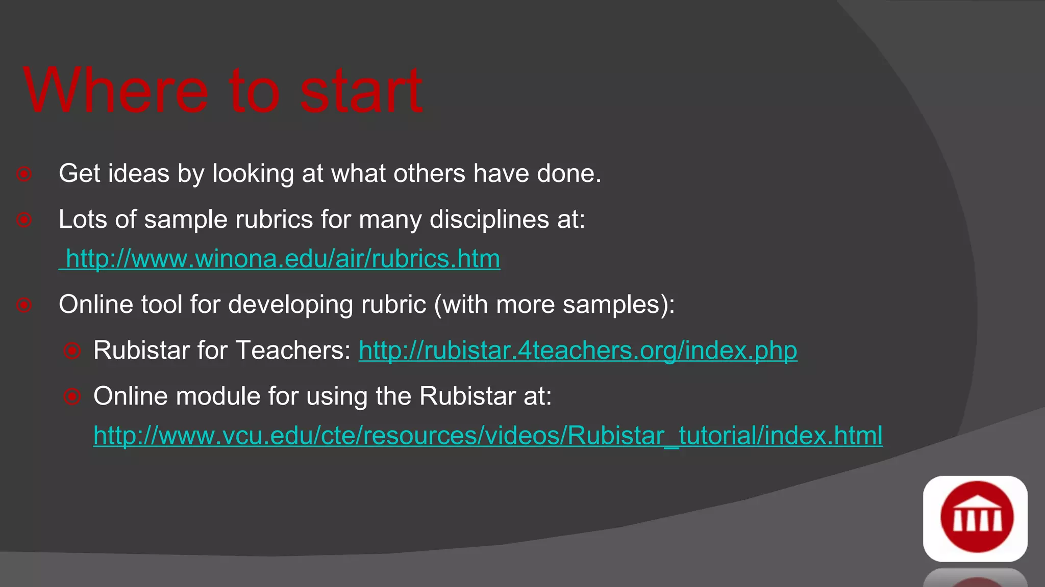Where to start Get ideas by looking at what others have done. Lots of sample rubrics for many disciplines at:  http://www.winona.edu/air/rubrics.htm   Online tool for developing rubric (with more samples):  Rubistar for Teachers:  http://rubistar.4teachers.org/index.php Online module for using the Rubistar at:  http://www.vcu.edu/cte/resources/videos/Rubistar_tutorial/index.html 