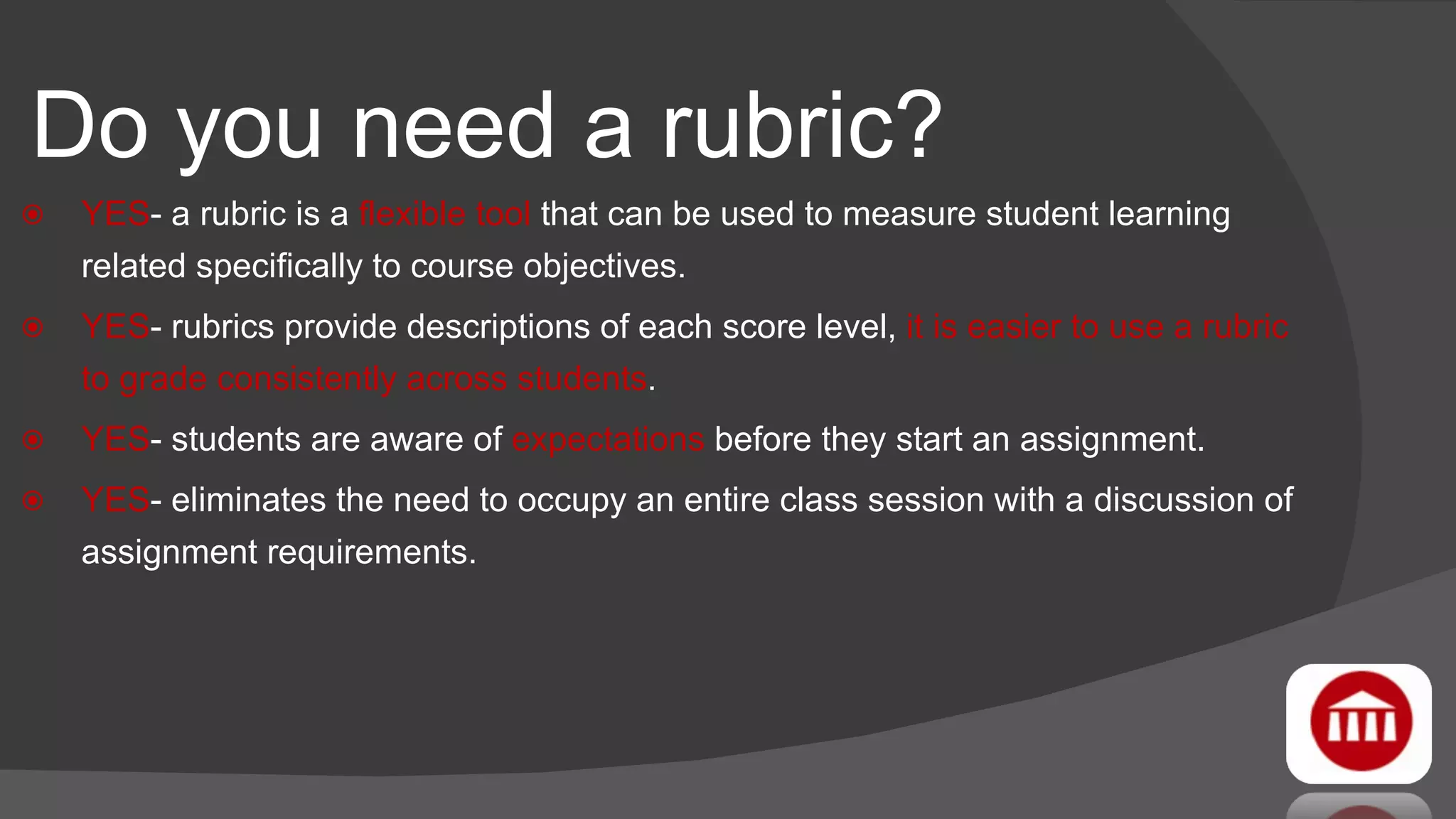 Do you need a rubric? YES - a rubric is a  flexible tool  that can be used to measure student learning related specifically to course objectives. YES - rubrics provide descriptions of each score level,  it is easier to use a rubric to grade consistently across students . YES - students are aware of  expectations  before they start an assignment. YES - eliminates the need to occupy an entire class session with a discussion of assignment requirements. 
