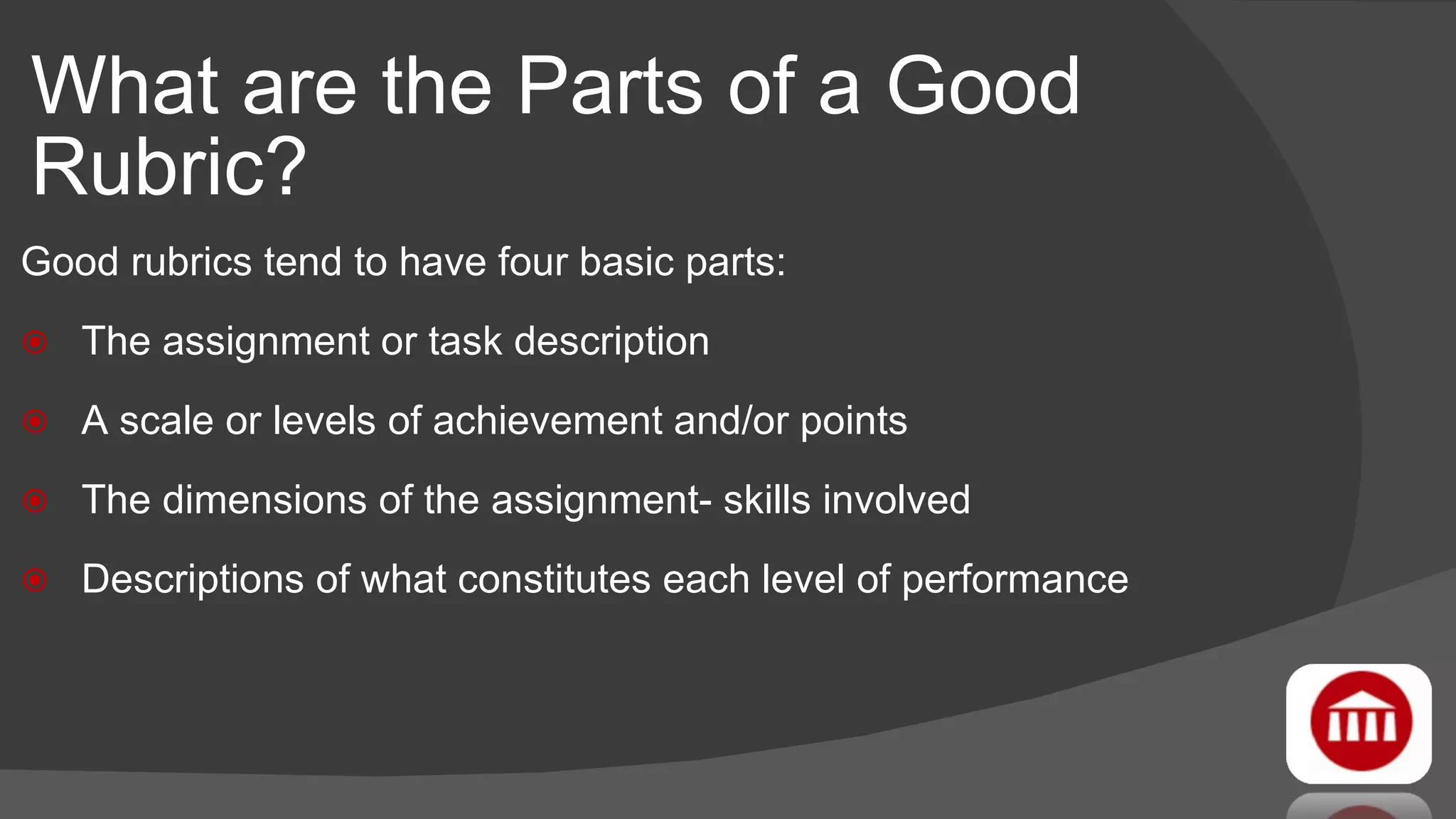 What are the Parts of a Good Rubric? Good rubrics tend to have four basic parts: The assignment or task description A scale or levels of achievement and/or points The dimensions of the assignment- skills involved Descriptions of what constitutes each level of performance 