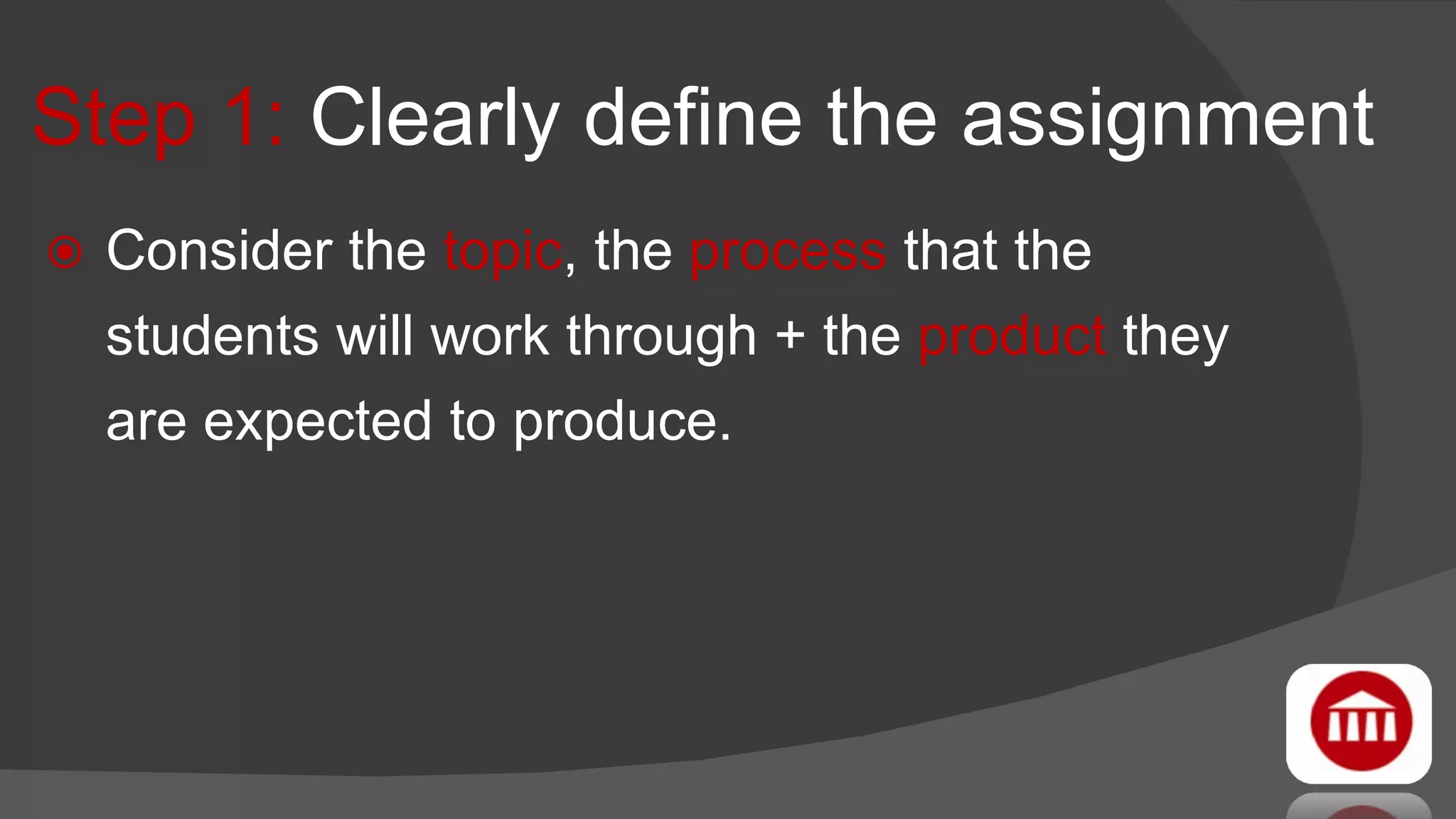 Step 1:  Clearly define the assignment Consider the  topic , the  process  that the students will work through + the  product  they are expected to produce.  