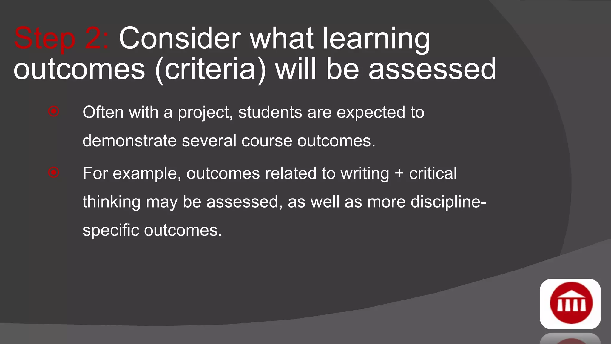 Step 2:  Consider what learning outcomes (criteria) will be assessed Often with a project, students are expected to demonstrate several course outcomes. For example, outcomes related to writing + critical thinking may be assessed, as well as more discipline-specific outcomes. 