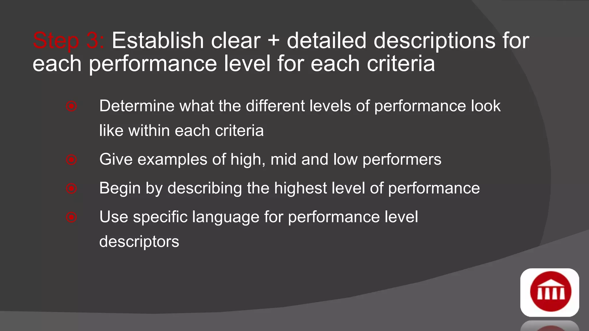 Step 3:  Establish clear + detailed descriptions for each performance level for each criteria Determine what the different levels of performance look like within each criteria Give examples of high, mid and low performers Begin by describing the highest level of performance Use specific language for performance level  descriptors 