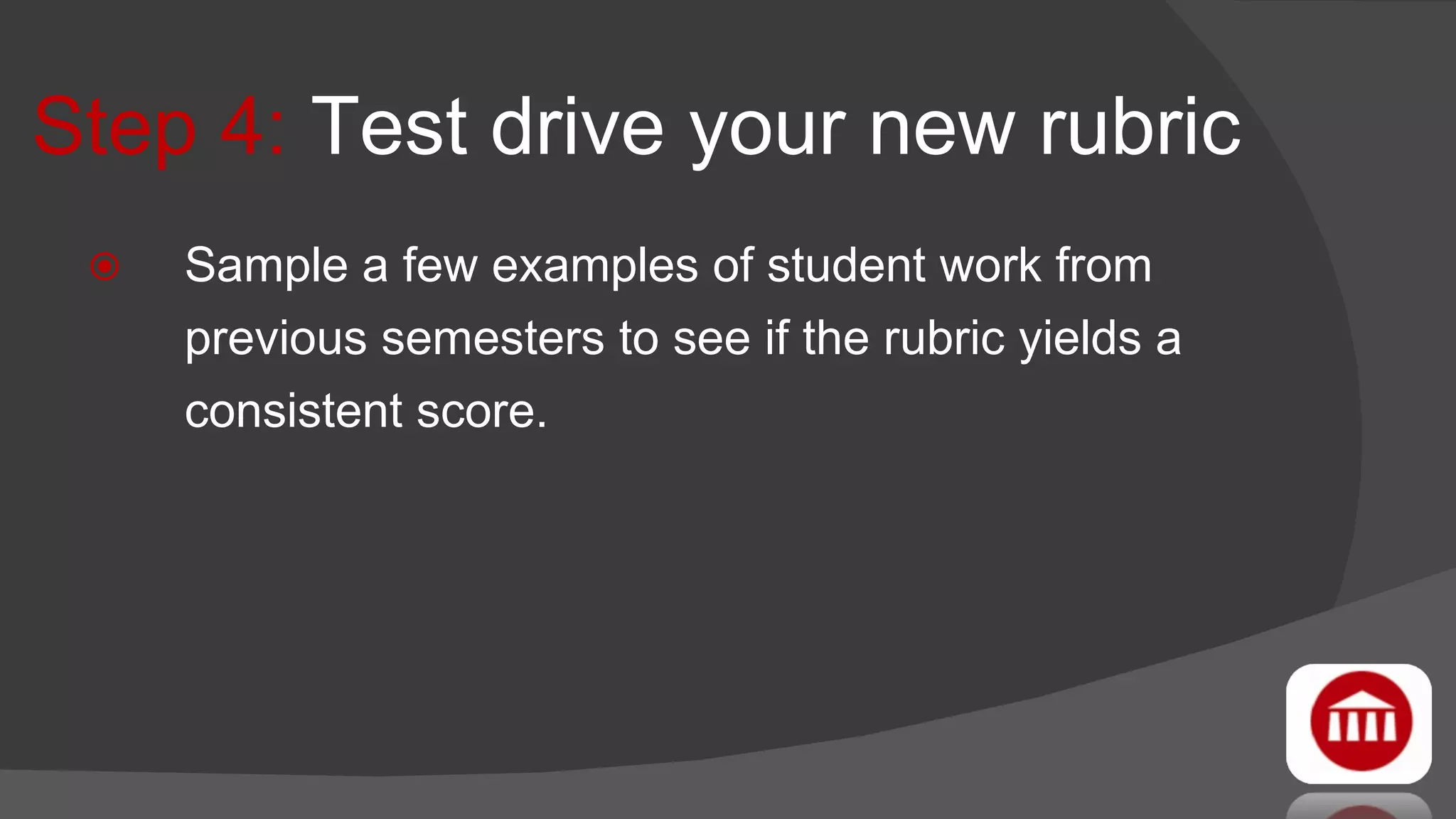 Step 4:  Test drive your new rubric Sample a few examples of student work from previous semesters to see if the rubric yields a consistent score. 
