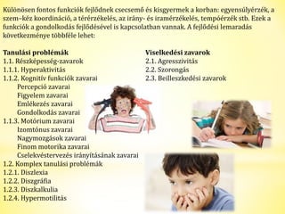 Különösen fontos funkciók fejlődnek csecsemő és kisgyermek a korban: egyensúlyérzék, a 
szem–kéz koordináció, a térérzékelés, az irány- és iramérzékelés, tempóérzék stb. Ezek a 
funkciók a gondolkodás fejlődésével is kapcsolatban vannak. A fejlődési lemaradás 
következménye többféle lehet: 
Tanulási problémák Viselkedési zavarok 
1.1. Részképesség-zavarok 2.1. Agresszivitás 
1.1.1. Hyperaktivitás 2.2. Szorongás 
1.1.2. Kognitív funkciók zavarai 2.3. Beilleszkedési zavarok 
Percepció zavarai 
Figyelem zavarai 
Emlékezés zavarai 
Gondolkodás zavarai 
1.1.3. Motórium zavarai 
Izomtónus zavarai 
Nagymozgások zavarai 
Finom motorika zavarai 
Cselekvéstervezés irányításának zavarai 
1.2. Komplex tanulási problémák 
1.2.1. Diszlexia 
1.2.2. Diszgráfia 
1.2.3. Diszkalkulia 
1.2.4. Hypermotilitás 
 
