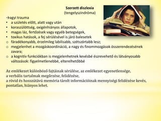 Szerzett diszlexia 
(tengelyszindróma) 
→agyi trauma 
• a születés előtt, alatt vagy után 
• koraszülöttség, oxigénhiányos állapotok, 
• magas láz, fertőzések vagy egyéb betegségek, 
• toxikus hatások, a fej sérülésével is járó balesetek 
o fáradékonyabb, érzelmileg labilisabb, szétszórtabb lesz; 
o megjelenhet a mozgáskoordináció, a nagy és finommozgások összerendezésének 
zavara; 
o a kognitív funkciókban is megjelenhetnek kevésbé észrevehető és látványosabb 
változások: figyelmetlenebbé, elterelhetőbbé 
Az emlékezet különböző fajtáinak sérülése, az emlékezet egyenetlensége, 
a verbális tartalmak megőrzése, felidézése, 
a rövid és hosszútávú memória tárolt információinak mennyiségi felidézése kevés, 
pontatlan, hiányos lehet. 
 