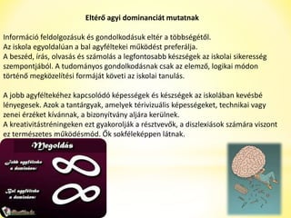 Eltérő agyi dominanciát mutatnak 
Információ feldolgozásuk és gondolkodásuk eltér a többségétől. 
Az iskola egyoldalúan a bal agyféltekei működést preferálja. 
A beszéd, írás, olvasás és számolás a legfontosabb készségek az iskolai sikeresség 
szempontjából. A tudományos gondolkodásnak csak az elemző, logikai módon 
történő megközelítési formáját követi az iskolai tanulás. 
A jobb agyféltekéhez kapcsolódó képességek és készségek az iskolában kevésbé 
lényegesek. Azok a tantárgyak, amelyek térivizuális képességeket, technikai vagy 
zenei érzéket kívánnak, a bizonyítvány aljára kerülnek. 
A kreativitástréningeken ezt gyakorolják a résztvevők, a diszlexiások számára viszont 
ez természetes működésmód. Ők sokféleképpen látnak. 
 