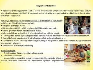 Megváltozott életmód 
A diszlexia jelentősen gyakoribbá vált az utóbbi évtizedekben. Ennek oki hátterében az életmód és a kultúra 
jelentős változása azonosítható. A nagyon vizuálissá vált világban a gyermekek is sokkal több információhoz 
juthatnak a képek által. 
Néhány, a diszlexiára veszélyeztető változás az életmódban és kultúrában: 
• Öltöztetés, öltözködés könnyebbé vált. 
• Mozgatás és mozgás hiánya. 
• Háztartási munkából, családi tevékenységből kimarad a gyermek. 
• Népies gyermekjátékok, körjátékok stb. hiánya. 
• Felolvasás hiánya: az irodalmi élményeiket vizuálisan kódolva kapják. 
• Szövegértési nehézségek :A képzetalkotás során a verbális információból vizuális információt készítünk. 
Ehhez szükséges a szavak értelmének felfogása mellett a részletek kezelése is. 
• Aktív zenélés hiánya. :A hangszeren való játék az ujjak mozgásán és a szerialitáson keresztül igen hatékony 
idegrendszeri fejlesztés. 
• Audiovizuális és élménytúlterheltség. 
Következmények: 
• Testséma zavar és az egyensúlyrendszer zavara 
• Téri-orientációs zavar 
• szenzomotoros integráció zavara : a mosogatás, főzés, gyúrás, rakodás, 
díszítés, barkács és kertimunka adta a rendszeres fejlesztést nagy és finommozgásból 
 