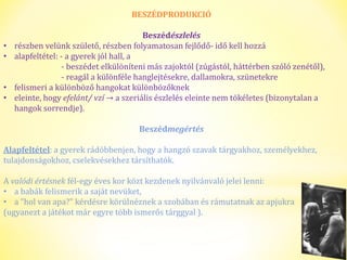 BESZÉDPRODUKCIÓ 
Beszédészlelés 
• részben velünk születő, részben folyamatosan fejlődő- idő kell hozzá 
• alapfeltétel: - a gyerek jól hall, a 
- beszédet elkülöníteni más zajoktól (zúgástól, háttérben szóló zenétől), 
- reagál a különféle hanglejtésekre, dallamokra, szünetekre 
• felismeri a különböző hangokat különbözőknek 
• eleinte, hogy efelánt/ vzí → a szeriális észlelés eleinte nem tökéletes (bizonytalan a 
hangok sorrendje). 
Beszédmegértés 
Alapfeltétel: a gyerek rádöbbenjen, hogy a hangzó szavak tárgyakhoz, személyekhez, 
tulajdonságokhoz, cselekvésekhez társíthatók. 
A valódi értésnek fél-egy éves kor közt kezdenek nyilvánvaló jelei lenni: 
• a babák felismerik a saját nevüket, 
• a "hol van apa?" kérdésre körülnéznek a szobában és rámutatnak az apjukra 
(ugyanezt a játékot már egyre több ismerős tárggyal ). 
 