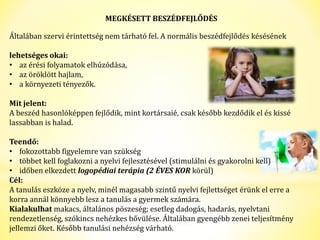 MEGKÉSETT BESZÉDFEJLŐDÉS 
Általában szervi érintettség nem tárható fel. A normális beszédfejlődés késésének 
lehetséges okai: 
• az érési folyamatok elhúzódása, 
• az öröklött hajlam, 
• a környezeti tényezők. 
Mit jelent: 
A beszéd hasonlóképpen fejlődik, mint kortársaié, csak később kezdődik el és kissé 
lassabban is halad. 
Teendő: 
• fokozottabb figyelemre van szükség 
• többet kell foglakozni a nyelvi fejlesztésével (stimulálni és gyakorolni kell) 
• időben elkezdett logopédiai terápia (2 ÉVES KOR körül) 
Cél: 
A tanulás eszköze a nyelv, minél magasabb szintű nyelvi fejlettséget érünk el erre a 
korra annál könnyebb lesz a tanulás a gyermek számára. 
Kialakulhat makacs, általános pöszeség; esetleg dadogás, hadarás, nyelvtani 
rendezetlenség, szókincs nehézkes bővülése. Általában gyengébb zenei teljesítmény 
jellemzi őket. Később tanulási nehézség várható. 
 