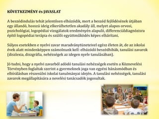 KÖVETKEZMÉNY és JAVASLAT 
A beszédindulás tehát jelentősen elhúzódik, mert a beszéd fejlődésének útjában 
egy állandó, hosszú ideig elkerülhetetlen akadály áll, melyet alapos orvosi, 
pszichológiai, logopédiai vizsgálatok eredményén alapuló, differenciáldiagnózisra 
építő logopédiai terápia és szülői együttműködés képes elhárítani. 
Súlyos esetekben e nyelvi zavar maradványtüneteivel egész életen át, de az iskolai 
évek alatt mindenképpen számolnunk kell: elhúzódó beszédhibák, tanulási zavarok 
(diszlexia, diszgráfia, nehézségek az idegen nyelv tanulásában). 
Jó tudni, hogy a nyelvi zavarból adódó tanulási nehézségek esetén a Köznevelési 
Törvényben foglaltak szerint a gyermeknek joga van egyéni bánásmódban és 
elbírálásban részesülni iskolai tanulmányai idején. A tanulási nehézségek, tanulási 
zavarok megállapítására a nevelési tanácsadók jogosultak. 
 