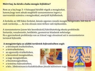Miért baj, ha késik a baba mozgás fejlődése? 
Nem az a baj hogy 3- 4 hónappal később végzik a mozgásokat, 
hanem,hogy nem adnak megfelelő szenzomotoros ingert a 
szervezetük számára a mozgásokkal, amelytől fejlődhetnek. 
A fordulás az 180 fokos fordulat, kúszás egyenes vonalú mozgás, hengeredés 360 fok és 
ezek variációja…… Az írás olvasás mini térben való tájékozódás. 
A szenzomotoros (szem-kéz koordináció) hátráltatottság okozta problémák: 
Sortartás, vonalvezetés, betűkötés, geometriai feladatok nehézsége. 
Ha a gyermeknek problémája van az írással vagy olvasással azt is szenzomotoros 
tornával fejlesztik. 
A mozgásterápia az alábbi területek fejlesztésében segít: 
• a térirányok érzékelésében, 
• a térérzékelésben, 
• az egyensúly-érzékelésben, 
• a keresztező mozgásokban, 
• a nagy mozgásokban, 
• a finommozgásokban, 
• a testséma fejlesztésében, 
• a kéz-, lábdominancia kialakításában játszik különösen nagy szerepet. 
 