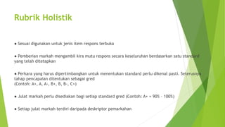 Rubrik Holistik
● Sesuai digunakan untuk jenis item respons terbuka
● Pemberian markah mengambil kira mutu respons secara keseluruhan berdasarkan satu standard
yang telah ditetapkan
● Perkara yang harus dipertimbangkan untuk menentukan standard perlu dikenal pasti. Seterusnya
tahap pencapaian ditentukan sebagai gred
(Contoh: A+, A, A-, B+, B, B-, C+)
● Julat markah perlu disediakan bagi setiap standard gred (Contoh: A+ = 90% – 100%)
● Setiap julat markah terdiri daripada deskriptor pemarkahan
 