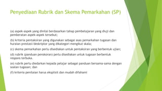 Penyediaan Rubrik dan Skema Pemarkahan (SP)
(a) aspek-aspek yang dinilai berdasarkan tahap pembelajaran yang diuji dan
pemberatan aspek-aspek tersebut;
(b) kriteria pentaksiran yang digunakan sebagai asas pemarkahan tugasan dan
huraian prestasi/deskriptor yang dikategori mengikut skala;
(c) skema pemarkahan perlu disediakan untuk pentaksiran yang berbentuk ujian;
(d) rubrik (panduan penskoran) perlu disediakan untuk tugasan berbentuk
respons terbuka.
(e) rubrik perlu diedarkan kepada pelajar sebagai panduan bersama-sama dengan
soalan tugasan; dan
(f) kriteria penilaian harus eksplisit dan mudah difahami
 