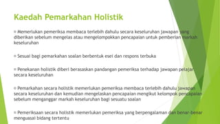 Kaedah Pemarkahan Holistik
Memerlukan pemeriksa membaca terlebih dahulu secara keseluruhan jawapan yang
diberikan sebelum mengelas atau mengelompokkan pencapaian untuk pemberian markah
keseluruhan
Sesuai bagi pemarkahan soalan berbentuk esei dan respons terbuka
Penekanan holistik diberi berasaskan pandangan pemeriksa terhadap jawapan pelajar
secara keseluruhan
Pemarkahan secara holistik memerlukan pemeriksa membaca terlebih dahulu jawapan
secara keseluruhan dan kemudian mengelaskan pencapaian mengikut kelompok pencapaian
sebelum menganggar markah keseluruhan bagi sesuatu soalan
Pemeriksaan secara holistik memerlukan pemeriksa yang berpengalaman dan benar-benar
menguasai bidang tertentu
 