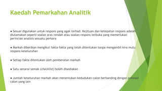 Kaedah Pemarkahan Analitik
● Sesuai digunakan untuk respons yang agak terhad. Kejituan dan ketepatan respons adalah
diutamakan seperti soalan aras rendah atau soalan respons terbuka yang memerlukan
perincian analisis sesuatu perkara
● Markah diberikan mengikut fakta-fakta yang telah ditentukan tanpa mengambil kira mutu
respons keseluruhan
● Setiap fakta ditentukan oleh pemberatan markah
● Satu senarai semak (checklist) boleh disediakan
● Jumlah keseluruhan markah akan menentukan kedudukan calon berbanding dengan prestasi
calon yang lain
 