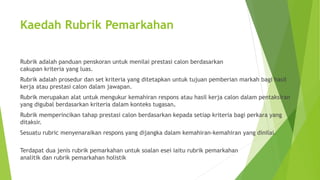 Kaedah Rubrik Pemarkahan
Rubrik adalah panduan penskoran untuk menilai prestasi calon berdasarkan
cakupan kriteria yang luas.
Rubrik adalah prosedur dan set kriteria yang ditetapkan untuk tujuan pemberian markah bagi hasil
kerja atau prestasi calon dalam jawapan.
Rubrik merupakan alat untuk mengukur kemahiran respons atau hasil kerja calon dalam pentaksiran
yang digubal berdasarkan kriteria dalam konteks tugasan.
Rubrik memperincikan tahap prestasi calon berdasarkan kepada setiap kriteria bagi perkara yang
ditaksir.
Sesuatu rubric menyenaraikan respons yang dijangka dalam kemahiran-kemahiran yang dinilai.
Terdapat dua jenis rubrik pemarkahan untuk soalan esei iaitu rubrik pemarkahan
analitik dan rubrik pemarkahan holistik
 