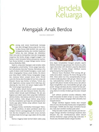 SEPTEMBER 2014/DZULHIJJAH 1435 67
Jendela
Keluarga
celah
lama dapat menyebabkan beragam penyakit, seperti
diabetes, kolesterol, juga penuaan dini. Karena itu, perlu
segera diturunkan oleh oksitoksin yang bisa diproduksi
oleh tubuh kita. Caranya, dengan membuat suasana
yang tenang atau hati yang tentram.
Menurut Kazuo Murakami, Ph.D seorang ahli ge­
netika dunia dalam bukunya The Divine Message of the
DNA, Tuhan dalam Gen Kita, memperkenalkan konsep
tombol on/off yang diatur oleh gen-gen. Menurut ri­set­
nya, nyala-padamnya tombol gen ini terutama di­pe­
ngaruhi oleh pikiran. Kondisi mental, emosi, dan pikiran
dapat mengaktifkan atau menonaktifkan gen-gen yang
positif. Dengan demikian jika kita melatih hati dan piki­
ran dengan teknik seperti berdoa, maka potensi positif
yang selama ini tertidur di dalam gen kita akan menjadi
aktif. 
Jauh sebelum penelitian tersebut dilakukan, Allah
telah menyatakan di dalam al-Qur`an surat ar-Ra’d [13]
ayat 28, bahwa dengan mengingat Allah (zikrullah), hati
menjadi tentram.
Dengan demikian kegiatan berdoa akan menjadi
obat anti stres. Jika kita fokus berdoa akan menghadirkan
ketenangan. Terlebih jika kita dapat memaknai bacaan
doa, maka akan memberi manfaat pada tubuh.
Hidup tak selalu mudah, selalu banyak ujian dan tan­
tangan. Dengan demikian membangun keyakinan akan
ke­kuatan doa, dan membiasakannya dalam seluruh
aktivitas keseharian sangat penting bagi anak-anak.
Penulis buku Mendidik Karakter dengan Karakter
foto:MUHABDUSSYAKUR/suarahidayatullah
S
eorang anak taman kanak-kanak menangis
saat akan ditinggal ibunya pergi ke luar kota.
Ia takut ibunya tidak kembali. Lalu sang ayah
mengajaknya berdoa, dan memberi keyakinan
bahwa doa akan didengar dan dikabulkan
Allah. Lalu anak itu memejamkan mata dan mengangkat
tangannya lalu berdoa dengan sungguh-sungguh. Usai
berdoa si anak merasakan bahwa perasaannya nyaman.
Saat ibunya kembali, ia sangat bahagia karena merasa
doanya dikabulkan Allah.
Sejak itu, setiap akan bepergian anak tersebut selalu
mengingatkan untuk berdoa, “Ummi, jangan lupa se­be­
lum naik pesawat, baca doa!” katanya. Ada kalanya si ibu
sudah di dalam mobil hendak berangkat, si anak masih
sibuk mengingatkan ibunya untuk berdoa. Dia belum
puas kalau belum melihat ibunya mengangkat tangan
dan mulutnya belum tampak komat kamit. Pernah
suatu kali, ibunya akan berangkat ke luar kota, sang anak
khawatir ibunya lupa berdoa. Ia berkata, “Ummi, aku
tahu bagaimana caranya supaya Ummi tidak lupa, dari
sekarang aku mau kirim sms (pesan singkat) pakai HP
Abi, ‘Ummi jangan lupa berdoa ya’!”
Kisah tersebut sebuah ilustrasi untuk menanamkan
keyakinan pada anak akan kekuatan berdoa. Bisa dita­
nam­kan dalam banyak aspek kehidupan. Tak ada satu
kegiatan pun dalam ajaran Islam yang tidak melibatkan
aktivitas berdoa. Ada kalanya anak kecil takut ke kamar
mandi sendirian, maka dengan kalimat yang lembut
kita bisa menjelaskan apa fungsi dan pentingnya kamar
mandi, juga ajakan berdoa setiap sebelum masuk dan
keluar kamar mandi.
Mengapa berdoa memberikan ketenangan? Menu­
rut sebuah penelitian, di dalam pembuluh darah kita
ter­dapat hormon penanggulangan stres bernama kor­
tisol. Jika kita mengalami stres, tubuh secara otomatis
me­naikan kadar kortisol agar organ dalam diri kita tidak
rusak.
Namun, tingginya kadar kortisol dalam waktu yang
Mengajak Anak Berdoa
Oleh Ida S. Widayanti*
 