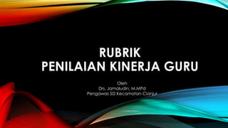 RUBRIK 
PENILAIAN KINERJA GURU 
Oleh 
Drs. Jamaludin, M.MPd 
Pengawas SD Kecamatan Cianjur 
 