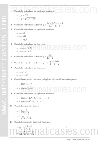 1. Calcula la derivada de las siguientes funciones:
√
3
a) y = x5
b) y =

4

(3x2 − x)2

2. Calcula la derivada de la funci´n y =
o

2x3 − 3x2 − 2x − 4
2x2 − 3x + 6

3. Calcula la derivada de las siguientes funciones:
√
y= x
√
y = 3 3x
√
5
y = 3x2
4. Calcula la derivada de las funciones:
y = Ln(x2 + 7)
y = Ln(ex + 2)
5. Calcula la derivada de la funci´n y =
o

−3x2
4x2 − 2

6. Calcula la derivada de la funci´n y = Ln
o

2 − 5x2
4

7. Calcula la derivada de las funciones:
y = x3 · ex
2

y = x3 · 3x

8. Calcula las siguientes derivadas y simpliﬁca el resultado cuando se pueda:
a) f (x) = x · ex
b) g(x) =

x2 + 1
x2 − 1

9. Calcula la derivada de las siguientes funciones:
a) f (x) = −3x4 + 5x3 − 8x2 − x + 3
b) g(x) = (2x5 − 3) · (x4 − x2 )
10. Calcula los siguientes l´
ımites:
3
x−2
x3
b) l´
ım 2
x→−2 x − 4

a) l´
ım

x→0

11. Calcula los siguientes l´
ımites de funciones:
x2 − 3x + 2
x→2
x2 − 4
x2 + 3x − 10
l´
ım
x→∞ 2x2 − 2x − 4
l´
ım

1

http://matematicasies.com

 