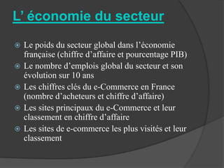 L’ économie du secteur
   Le poids du secteur global dans l’économie
    française (chiffre d’affaire et pourcentage PIB)
   Le nombre d’emplois global du secteur et son
    évolution sur 10 ans
   Les chiffres clés du e-Commerce en France
    (nombre d’acheteurs et chiffre d’affaire)
   Les sites principaux du e-Commerce et leur
    classement en chiffre d’affaire
   Les sites de e-commerce les plus visités et leur
    classement
 