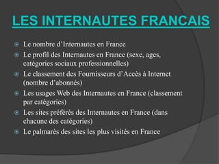 LES INTERNAUTES FRANCAIS
 Le nombre d’Internautes en France
 Le profil des Internautes en France (sexe, ages,
  catégories sociaux professionnelles)
 Le classement des Fournisseurs d’Accès à Internet
  (nombre d’abonnés)
 Les usages Web des Internautes en France (classement
  par catégories)
 Les sites préférés des Internautes en France (dans
  chacune des catégories)
 Le palmarès des sites les plus visités en France
 
