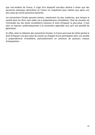 que	
   non-­‐résident	
   de	
   France.	
   Il	
   s'agit	
   d'un	
   dispositif	
   anti-­‐abus	
   destiné	
   à	
   éviter	
   que	
   des	
  
personnes	
   physiques	
   domiciliées	
   en	
   France	
   ne	
   s'expatrient	
   pour	
   réaliser	
   peu	
   après	
   une	
  
plus-­‐value	
  qui	
  serait	
  autrement	
  exonérée.	
  

Les	
   conventions	
   fiscales	
   peuvent	
   prévoir,	
   notamment	
   les	
   plus	
   modernes,	
   que	
   lorsque	
   la	
  
société	
   dont	
   les	
   titres	
   sont	
   cédés	
   est	
   à	
   prépondérance	
   immobilière,	
   l'Etat	
   de	
   situation	
   de	
  
l'immeuble	
   (ou	
   des	
   droits	
   immobiliers)	
   conserve	
   le	
   droit	
   d'imposer	
   la	
   plus-­‐value.	
   Il	
   faut	
  
alors	
   se	
   reporter	
   systématiquement	
   à	
   la	
   convention	
   applicable	
   sans	
   qu'il	
   soit	
   possible	
   de	
  
généraliser.	
  	
  

En	
  effet,	
  selon	
  la	
  rédaction	
  des	
  conventions	
  fiscales,	
  la	
  France	
  peut	
  tout	
  de	
  même	
  perdre	
  le	
  
droit	
   d'imposer	
   une	
   plus-­‐value	
   de	
   cession	
   ou	
   d'apport	
   d'une	
   participation	
   dans	
   une	
   société	
  
à	
   prépondérance	
   immobilière,	
   particulièrement	
   en	
   présence	
   de	
   plusieurs	
   niveaux	
  
d'interposition.	
  

	
  

	
  

	
  

	
  

	
  




	
                                                                                                                                             10	
  
	
  
 
