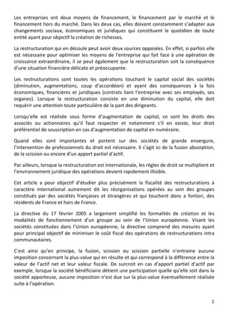 Les	
   entreprises	
   ont	
   deux	
   moyens	
   de	
   financement,	
   le	
   financement	
   par	
   le	
   marché	
   et	
   le	
  
financement	
  hors	
  du	
  marché.	
  Dans	
  les	
  deux	
  cas,	
  elles	
  doivent	
  constamment	
  s’adapter	
  aux	
  
changements	
   sociaux,	
   économiques	
   et	
   juridiques	
   qui	
   constituent	
   le	
   quotidien	
   de	
   toute	
  
entité	
  ayant	
  pour	
  objectif	
  la	
  création	
  de	
  richesses.	
  

La	
  restructuration	
  qui	
  en	
  découle	
  peut	
  avoir	
  deux	
  sources	
  opposées.	
  En	
  effet,	
  si	
  parfois	
  elle	
  
est	
   nécessaire	
   pour	
   optimiser	
   les	
   moyens	
   de	
   l’entreprise	
   qui	
   fait	
   face	
   à	
   une	
   opération	
   de	
  
croissance	
  extraordinaire,	
  il	
  se	
  peut	
  également	
  que	
  la	
  restructuration	
  soit	
  la	
  conséquence	
  
d’une	
  situation	
  financière	
  délicate	
  et	
  préoccupante.	
  

Les	
   restructurations	
   sont	
   toutes	
   les	
   opérations	
   touchant	
   le	
   capital	
   social	
   des	
   sociétés	
  
(diminution,	
   augmentations,	
   coup	
   d’accordéon)	
   et	
   ayant	
   des	
   conséquences	
   à	
   la	
   fois	
  
économiques,	
   financières	
   et	
   juridiques	
   (contrats	
   liant	
   l’entreprise	
   avec	
   ses	
   employés,	
   ses	
  
organes).	
   Lorsque	
   la	
   restructuration	
   consiste	
   en	
   une	
   diminution	
   du	
   capital,	
   elle	
   doit	
  
requérir	
  une	
  attention	
  toute	
  particulière	
  de	
  la	
  part	
  des	
  dirigeants.	
  	
  

Lorsqu’elle	
   est	
   réalisée	
   sous	
   forme	
   d’augmentation	
   de	
   capital,	
   ce	
   sont	
   les	
   droits	
   des	
  
associés	
   ou	
   actionnaires	
   qu’il	
   faut	
   respecter	
   et	
   notamment	
   s’il	
   en	
   existe,	
   leur	
   droit	
  
préférentiel	
  de	
  souscription	
  en	
  cas	
  d’augmentation	
  de	
  capital	
  en	
  numéraire.	
  	
  

Quand	
   elles	
   sont	
   importantes	
   et	
   portent	
   sur	
   des	
   sociétés	
   de	
   grande	
   envergure,	
  
l’intervention	
  de	
  professionnels	
  du	
  droit	
  est	
  nécessaire.	
  Il	
  s’agit	
  ici	
  de	
  la	
  fusion	
  absorption,	
  
de	
  la	
  scission	
  ou	
  encore	
  d’un	
  apport	
  partiel	
  d’actif.	
  

Par	
  ailleurs,	
  lorsque	
  la	
  restructuration	
  est	
  internationale,	
  les	
  règles	
  de	
  droit	
  se	
  multiplient	
  et	
  
l’environnement	
  juridique	
  des	
  opérations	
  devient	
  rapidement	
  illisible.	
  	
  

Cet	
   article	
   a	
   pour	
   objectif	
   d’étudier	
   plus	
   précisément	
   la	
   fiscalité	
   des	
   restructurations	
   à	
  
caractère	
   international	
   autrement	
   dit	
   les	
   réorganisations	
   opérées	
   au	
   sein	
   des	
   groupes	
  
constitués	
   par	
   des	
   sociétés	
   françaises	
   et	
   étrangères	
   et	
   qui	
   touchent	
   donc	
   a	
   fortiori,	
   des	
  
résidents	
  de	
  France	
  et	
  hors	
  de	
  France.	
  	
  

La	
   directive	
   du	
   17	
   février	
   2005	
   a	
   largement	
   simplifié	
   les	
   formalités	
   de	
   création	
   et	
   les	
  
modalités	
   de	
   fonctionnement	
   d’un	
   groupe	
   au	
   sein	
   de	
   l’Union	
   européenne.	
   Visant	
   les	
  
sociétés	
   constituées	
   dans	
   l’Union	
   européenne,	
   la	
   directive	
   comprend	
   des	
   mesures	
   ayant	
  
pour	
  principal	
  objectif	
  de	
  minimiser	
  le	
  coût	
  fiscal	
  des	
  opérations	
  de	
  restructurations	
  intra	
  
communautaires.	
  	
  

C’est	
   ainsi	
   qu’en	
   principe,	
   la	
   fusion,	
   scission	
   ou	
   scission	
   partielle	
   n’entraine	
   aucune	
  
imposition	
  concernant	
  la	
  plus-­‐value	
  qui	
  en	
  résulte	
  et	
  qui	
  correspond	
  à	
  la	
  différence	
  entre	
  la	
  
valeur	
   de	
   l’actif	
   net	
   et	
   leur	
   valeur	
   fiscale.	
   De	
   surcroit	
   en	
   cas	
   d’apport	
   partiel	
   d’actif	
   par	
  
exemple,	
   lorsque	
   la	
   société	
   bénéficiaire	
   détient	
   une	
   participation	
   quelle	
   qu’elle	
   soit	
   dans	
   la	
  
société	
  apporteuse,	
  aucune	
  imposition	
  n’est	
  due	
  sur	
  la	
  plus-­‐value	
  éventuellement	
  réalisée	
  
suite	
  à	
  l’opération.	
  	
  


	
                                                                                                                                                        2	
  
	
  
 