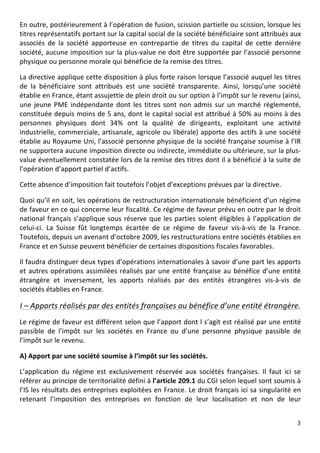 En	
   outre,	
   postérieurement	
   à	
   l’opération	
   de	
   fusion,	
   scission	
   partielle	
   ou	
   scission,	
   lorsque	
   les	
  
titres	
  représentatifs	
  portant	
  sur	
  la	
  capital	
  social	
  de	
  la	
  société	
  bénéficiaire	
  sont	
  attribués	
  aux	
  
associés	
   de	
   la	
   société	
   apporteuse	
   en	
   contrepartie	
   de	
   titres	
   du	
   capital	
   de	
   cette	
   dernière	
  
société,	
  aucune	
  imposition	
  sur	
  la	
  plus-­‐value	
  ne	
  doit	
  être	
  supportée	
  par	
  l’associé	
  personne	
  
physique	
  ou	
  personne	
  morale	
  qui	
  bénéficie	
  de	
  la	
  remise	
  des	
  titres.	
  	
  

La	
  directive	
  applique	
  cette	
  disposition	
  à	
  plus	
  forte	
  raison	
  lorsque	
  l’associé	
  auquel	
  les	
  titres	
  
de	
   la	
   bénéficiaire	
   sont	
   attribués	
   est	
   une	
   société	
   transparente.	
   Ainsi,	
   lorsqu’une	
   société	
  
établie	
  en	
  France,	
  étant	
  assujettie	
  de	
  plein	
  droit	
  ou	
  sur	
  option	
  à	
  l’impôt	
  sur	
  le	
  revenu	
  (ainsi,	
  
une	
   jeune	
   PME	
   indépendante	
   dont	
   les	
   titres	
   sont	
   non	
   admis	
   sur	
   un	
   marché	
   réglementé,	
  
constituée	
  depuis	
  moins	
  de	
  5	
  ans,	
  dont	
  le	
  capital	
  social	
  est	
  attribué	
  à	
  50%	
  au	
  moins	
  à	
  des	
  
personnes	
   physiques	
   dont	
   34%	
   ont	
   la	
   qualité	
   de	
   dirigeants,	
   exploitant	
   une	
   activité	
  
industrielle,	
  commerciale,	
  artisanale,	
  agricole	
  ou	
  libérale)	
  apporte	
  des	
  actifs	
  à	
  une	
  société	
  
établie	
  au	
  Royaume	
  Uni,	
  l’associé	
  personne	
  physique	
  de	
  la	
  société	
  française	
  soumise	
  à	
  l’IR	
  
ne	
   supportera	
   aucune	
   imposition	
   directe	
   ou	
   indirecte,	
   immédiate	
   ou	
   ultérieure,	
   sur	
   la	
   plus-­‐
value	
  éventuellement	
  constatée	
  lors	
  de	
  la	
  remise	
  des	
  titres	
  dont	
  il	
  a	
  bénéficié	
  à	
  la	
  suite	
  de	
  
l’opération	
  d’apport	
  partiel	
  d’actifs.	
  	
  

Cette	
  absence	
  d’imposition	
  fait	
  toutefois	
  l’objet	
  d’exceptions	
  prévues	
  par	
  la	
  directive.	
  	
  

Quoi	
  qu’il	
  en	
  soit,	
  les	
  opérations	
  de	
  restructuration	
  internationale	
  bénéficient	
  d’un	
  régime	
  
de	
  faveur	
  en	
  ce	
  qui	
  concerne	
  leur	
  fiscalité.	
  Ce	
  régime	
  de	
  faveur	
  prévu	
  en	
  outre	
  par	
  le	
  droit	
  
national	
   français	
   s’applique	
   sous	
   réserve	
   que	
   les	
   parties	
   soient	
   éligibles	
   à	
   l’application	
   de	
  
celui-­‐ci.	
   La	
   Suisse	
   fût	
   longtemps	
   écartée	
   de	
   ce	
   régime	
   de	
   faveur	
   vis-­‐à-­‐vis	
   de	
   la	
   France.	
  
Toutefois,	
  depuis	
  un	
  avenant	
  d’octobre	
  2009,	
  les	
  restructurations	
  entre	
  sociétés	
  établies	
  en	
  
France	
  et	
  en	
  Suisse	
  peuvent	
  bénéficier	
  de	
  certaines	
  dispositions	
  fiscales	
  favorables.	
  	
  

Il	
  faudra	
  distinguer	
  deux	
  types	
  d’opérations	
  internationales	
  à	
  savoir	
  d’une	
  part	
  les	
  apports	
  
et	
   autres	
   opérations	
   assimilées	
   réalisés	
   par	
   une	
   entité	
   française	
   au	
   bénéfice	
   d’une	
   entité	
  
étrangère	
   et	
   inversement,	
   les	
   apports	
   réalisés	
   par	
   des	
   entités	
   étrangères	
   vis-­‐à-­‐vis	
   de	
  
sociétés	
  établies	
  en	
  France.	
  	
  

I	
  –	
  Apports	
  réalisés	
  par	
  des	
  entités	
  françaises	
  au	
  bénéfice	
  d’une	
  entité	
  étrangère.	
  
Le	
  régime	
  de	
  faveur	
  est	
  différent	
  selon	
  que	
  l’apport	
  dont	
  l	
  s’agit	
  est	
  réalisé	
  par	
  une	
  entité	
  
passible	
   de	
   l’impôt	
   sur	
   les	
   sociétés	
   en	
   France	
   ou	
   d’une	
   personne	
   physique	
   passible	
   de	
  
l’impôt	
  sur	
  le	
  revenu.	
  	
  

A)	
  Apport	
  par	
  une	
  société	
  soumise	
  à	
  l’impôt	
  sur	
  les	
  sociétés.	
  

L’application	
   du	
   régime	
   est	
   exclusivement	
   réservée	
   aux	
   sociétés	
   françaises.	
   Il	
   faut	
   ici	
   se	
  
référer	
  au	
  principe	
  de	
  territorialité	
  défini	
  à	
  l’article	
  209.1	
  du	
  CGI	
  selon	
  lequel	
  sont	
  soumis	
  à	
  
l’IS	
  les	
  résultats	
  des	
  entreprises	
  exploitées	
  en	
  France.	
  Le	
  droit	
  français	
  ici	
  sa	
  singularité	
  en	
  
retenant	
   l’imposition	
   des	
   entreprises	
   en	
   fonction	
   de	
   leur	
   localisation	
   et	
   non	
   de	
   leur	
  


	
                                                                                                                                                     3	
  
	
  
 