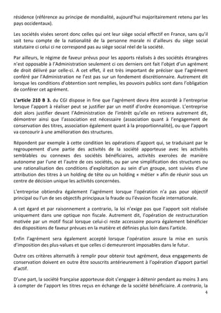 résidence	
   (référence	
   au	
   principe	
   de	
   mondialité,	
   aujourd’hui	
   majoritairement	
   retenu	
   par	
   les	
  
pays	
  occidentaux).	
  	
  

Les	
  sociétés	
  visées	
  seront	
  donc	
  celles	
  qui	
  ont	
  leur	
  siège	
  social	
  effectif	
  en	
  France,	
  sans	
  qu’il	
  
soit	
   tenu	
   compte	
   de	
   la	
   nationalité	
   de	
   la	
   personne	
   morale	
   ni	
   d’ailleurs	
   du	
   siège	
   social	
  
statutaire	
  ci	
  celui	
  ci	
  ne	
  correspond	
  pas	
  au	
  siège	
  social	
  réel	
  de	
  la	
  société.	
  	
  

Par	
  ailleurs,	
  le	
  régime	
  de	
  faveur	
  prévus	
  pour	
  les	
  apports	
  réalisés	
  à	
  des	
  sociétés	
  étrangères	
  
n’est	
  opposable	
  à	
  l’Administration	
  seulement	
  ci	
  ces	
  derniers	
  ont	
  fait	
  l’objet	
  d’un	
  agrément	
  
de	
   droit	
   délivré	
   par	
   celle-­‐ci.	
   A	
   cet	
   effet,	
   il	
   est	
   très	
   important	
   de	
   préciser	
   que	
   l’agrément	
  
conféré	
  par	
  l’Administration	
  ne	
  l’est	
  pas	
  sur	
  un	
  fondement	
  discrétionnaire.	
  Autrement	
  dit	
  
lorsque	
   les	
   conditions	
   d’obtention	
   sont	
   remplies,	
   les	
   pouvoirs	
   publics	
   sont	
   dans	
   l’obligation	
  
de	
  conférer	
  cet	
  agrément.	
  

L’article	
   210	
   B	
   3.	
   du	
   CGI	
   dispose	
   in	
   fine	
   que	
   l’agrément	
   devra	
   être	
   accordé	
   à	
   l’entreprise	
  
lorsque	
  l’apport	
   à	
  réaliser	
   peut	
   se	
   justifier	
   par	
   un	
   motif	
   d’ordre	
   économique.	
   L’entreprise	
  
doit	
   alors	
   justifier	
   devant	
   l’Administration	
   de	
   l’intérêt	
   qu’elle	
   en	
   retirera	
   autrement	
   dit,	
  
démontrer	
   ainsi	
   que	
   l’association	
   est	
   nécessaire	
   (association	
   quant	
   à	
   l’engagement	
   de	
  
conservation	
  des	
  titres,	
  association	
  également	
  quant	
  à	
  la	
  proportionnalité),	
  ou	
  que	
  l’apport	
  
va	
  concourir	
  à	
  une	
  amélioration	
  des	
  structures.	
  	
  

Répondent	
  par	
  exemple	
  à	
  cette	
  condition	
  les	
  opérations	
  d’apport	
  qui,	
  se	
  traduisant	
  par	
  le	
  
regroupement	
   d'une	
   partie	
   des	
   activités	
   de	
   la	
   société	
   apporteuse	
   avec	
   les	
   activités	
  
semblables	
   ou	
   connexes	
   des	
   sociétés	
   bénéficiaires,	
   activités	
   exercées	
   de	
   manière	
  
autonome	
  par	
  l'une	
  et	
  l'autre	
  de	
  ces	
  sociétés,	
  ou	
  par	
  une	
  simplification	
  des	
  structures	
  ou	
  
une	
   rationalisation	
   des	
   conditions	
   d’exploitation	
   au	
   sein	
   d’un	
   groupe,	
   sont	
   suivies	
   d'une	
  
attribution	
  des	
  titres	
  à	
  un	
  holding	
  de	
  tête	
  ou	
  un	
  holding	
  «	
  métier	
  »	
  afin	
  de	
  réunir	
  sous	
  un	
  
centre	
  de	
  décision	
  unique	
  les	
  activités	
  concernées.	
  

L’entreprise	
   obtiendra	
   également	
   l’agrément	
   lorsque	
   l’opération	
   n’a	
   pas	
   pour	
   objectif	
  
principal	
  ou	
  l’un	
  de	
  ses	
  objectifs	
  principaux	
  la	
  fraude	
  ou	
  l’évasion	
  fiscale	
  internationale.	
  	
  

A	
   cet	
   égard	
   et	
   par	
   raisonnement	
   a	
   contrario,	
   la	
   loi	
   n’exige	
   pas	
   que	
   l’apport	
   soit	
   réalisée	
  
uniquement	
   dans	
   une	
   optique	
   non	
   fiscale.	
   Autrement	
   dit,	
   l’opération	
   de	
   restructuration	
  
motivée	
   par	
   un	
   motif	
   fiscal	
   lorsque	
   celui-­‐ci	
   reste	
   accessoire	
   pourra	
   également	
   bénéficier	
  
des	
  dispositions	
  de	
  faveur	
  prévues	
  en	
  la	
  matière	
  et	
  définies	
  plus	
  loin	
  dans	
  l’article.	
  	
  	
  

Enfin	
   l’agrément	
   sera	
   également	
   accepté	
   lorsque	
   l’opération	
   assure	
   la	
   mise	
   en	
   sursis	
  
d’imposition	
  des	
  plus-­‐values	
  et	
  que	
  celles	
  ci	
  demeureront	
  imposables	
  dans	
  le	
  futur.	
  

Outre	
  ces	
  critères	
  alternatifs	
  à	
  remplir	
  pour	
  obtenir	
  tout	
  agrément,	
  deux	
  engagements	
  de	
  
conservation	
  doivent	
  en	
  outre	
  être	
  souscrits	
  antérieurement	
  à	
  l’opération	
  d’apport	
  partiel	
  
d’actif.	
  

D’une	
  part,	
  la	
  société	
  française	
  apporteuse	
  doit	
  s’engager	
  à	
  détenir	
  pendant	
  au	
  moins	
  3	
  ans	
  
à	
  compter	
  de	
  l’apport	
  les	
  titres	
  reçus	
  en	
  échange	
  de	
  la	
  société	
  bénéficiaire.	
  A	
  contrario,	
  la	
  
	
                                                                                                                                                        4	
  
	
  
 
