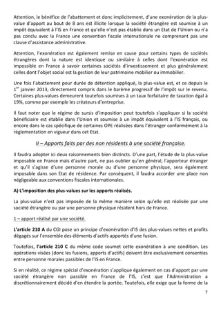 Attention,	
  le	
  bénéfice	
  de	
  l’abattement	
  et	
  donc	
  implicitement,	
  d’une	
  exonération	
  de	
  la	
  plus-­‐
value	
   d’apport	
   au	
   bout	
   de	
   8	
   ans	
   est	
   illicite	
   lorsque	
   la	
   société	
   étrangère	
   est	
   soumise	
   à	
   un	
  
impôt	
  équivalent	
  à	
  l’IS	
  en	
  France	
  et	
  qu’elle	
  n’est	
  pas	
  établie	
  dans	
  un	
  Etat	
  de	
  l’Union	
  ou	
  n’a	
  
pas	
   conclu	
   avec	
   la	
   France	
   une	
   convention	
   fiscale	
   internationale	
   ne	
   comprenant	
   pas	
   une	
  
clause	
  d’assistance	
  administrative.	
  	
  

Attention,	
   l’exonération	
   est	
   également	
   remise	
   en	
   cause	
   pour	
   certains	
   types	
   de	
   sociétés	
  
étrangères	
   dont	
   la	
   nature	
   est	
   identique	
   ou	
   similaire	
   à	
   celles	
   dont	
   l’exonération	
   est	
  
impossible	
   en	
   France	
   à	
   savoir	
   certaines	
   sociétés	
   d’investissement	
   et	
   plus	
   généralement	
  
celles	
  dont	
  l’objet	
  social	
  est	
  la	
  gestion	
  de	
  leur	
  patrimoine	
  mobilier	
  ou	
  immobilier.	
  	
  

Une	
  fois	
  l’abattement	
  pour	
  durée	
  de	
  détention	
  appliqué,	
  la	
  plus-­‐value	
  est,	
  et	
  ce	
  depuis	
  le	
  
1er	
  janvier	
  2013,	
  directement	
  compris	
  dans	
  le	
  barème	
  progressif	
  de	
  l’impôt	
  sur	
  le	
  revenu.	
  
Certaines	
   plus-­‐values	
   demeurent	
   toutefois	
   soumises	
   à	
   un	
   taux	
   forfaitaire	
   de	
   taxation	
   égal	
   à	
  
19%,	
  comme	
  par	
  exemple	
  les	
  créateurs	
  d’entreprise.	
  	
  

Il	
   faut	
   noter	
   que	
   le	
   régime	
   de	
   sursis	
   d’imposition	
   peut	
   toutefois	
   s’appliquer	
   si	
   la	
   société	
  
bénéficiaire	
   est	
   établie	
   dans	
   l’Union	
   et	
   soumise	
   à	
   un	
   impôt	
   équivalent	
   à	
   l’IS	
   français,	
   ou	
  
encore	
  dans	
  le	
  cas	
  spécifique	
  de	
  certaines	
  OPE	
  réalisées	
  dans	
  l’étranger	
  conformément	
  à	
  la	
  
réglementation	
  en	
  vigueur	
  dans	
  cet	
  Etat.	
  	
  

                 II	
  –	
  Apports	
  faits	
  par	
  des	
  non	
  résidents	
  à	
  une	
  société	
  française.	
  
Il	
  faudra	
  adopter	
  ici	
  deux	
  raisonnements	
  bien	
  distincts.	
  D’une	
  part,	
  l’étude	
  de	
  la	
  plus-­‐value	
  
imposable	
  en	
  France	
  mais	
  d’autre	
  part,	
  ne	
  pas	
  oublier	
  qu’en	
  général,	
  l’apporteur	
  étranger	
  
et	
   qu’il	
   s’agisse	
   d’une	
   personne	
   morale	
   ou	
   d’une	
   personne	
   physique,	
   sera	
   également	
  
imposable	
   dans	
   son	
   Etat	
   de	
   résidence.	
   Par	
   conséquent,	
   il	
   faudra	
   accorder	
   une	
   place	
   non	
  
négligeable	
  aux	
  conventions	
  fiscales	
  internationales.	
  	
  

A)	
  L’imposition	
  des	
  plus-­‐values	
  sur	
  les	
  apports	
  réalisés.	
  

La	
   plus-­‐value	
   n’est	
   pas	
   imposée	
   de	
   la	
   même	
   manière	
   selon	
   qu’elle	
   est	
   réalisée	
   par	
   une	
  
société	
  étrangère	
  ou	
  par	
  une	
  personne	
  physique	
  résident	
  hors	
  de	
  France.	
  	
  

1	
  –	
  apport	
  réalisé	
  par	
  une	
  société.	
  

L’article	
  210	
  A	
  du	
  CGI	
  pose	
  un	
  principe	
  d’exonération	
  d’IS	
  des	
  plus-­‐values	
  nettes	
  et	
  profits	
  
dégagés	
  sur	
  l’ensemble	
  des	
  éléments	
  d’actifs	
  apportés	
  d’une	
  fusion.	
  	
  

Toutefois,	
   l’article	
   210	
   C	
   du	
   même	
   code	
   soumet	
   cette	
   exonération	
   à	
   une	
   condition.	
   Les	
  
opérations	
   visées	
   (donc	
   les	
   fusions,	
   apports	
   d’actifs)	
   doivent	
   être	
   exclusivement	
   consenties	
  
entre	
  personne	
  morales	
  passibles	
  de	
  l’IS	
  en	
  France.	
  	
  

Si	
  en	
  réalité,	
  ce	
  régime	
  spécial	
  d’exonération	
  s’applique	
  également	
  en	
  cas	
  d’apport	
  par	
  une	
  
société	
   étrangère	
   non	
   passible	
   en	
   France	
   de	
   l’IS,	
   c’est	
   que	
   l’Administration	
   a	
  
discrétionnairement	
  décidé	
  d’en	
  étendre	
  la	
  portée.	
   Toutefois,	
  elle	
  exige	
  que	
  la	
  forme	
  de	
  la	
  
	
                                                                                                                                                        7	
  
	
  
 