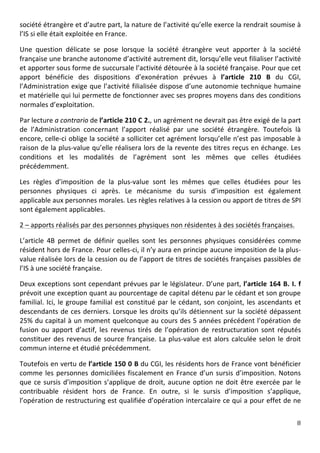 société	
  étrangère	
  et	
  d’autre	
  part,	
  la	
  nature	
  de	
  l’activité	
  qu’elle	
  exerce	
  la	
  rendrait	
  soumise	
  à	
  
l’IS	
  si	
  elle	
  était	
  exploitée	
  en	
  France.	
  	
  

Une	
   question	
   délicate	
   se	
   pose	
   lorsque	
   la	
   société	
   étrangère	
   veut	
   apporter	
   à	
   la	
   société	
  
française	
  une	
  branche	
  autonome	
  d’activité	
  autrement	
  dit,	
  lorsqu’elle	
  veut	
  filialiser	
  l’activité	
  
et	
  apporter	
  sous	
  forme	
  de	
  succursale	
  l’activité	
  détourée	
  à	
  la	
  société	
  française.	
  Pour	
  que	
  cet	
  
apport	
   bénéficie	
   des	
   dispositions	
   d’exonération	
   prévues	
   à	
   l’article	
   210	
   B	
   du	
   CGI,	
  
l’Administration	
  exige	
  que	
  l’activité	
  filialisée	
  dispose	
  d’une	
  autonomie	
  technique	
  humaine	
  
et	
   matérielle	
   qui	
   lui	
   permette	
   de	
   fonctionner	
   avec	
   ses	
   propres	
   moyens	
   dans	
   des	
   conditions	
  
normales	
  d’exploitation.	
  	
  

Par	
  lecture	
  a	
  contrario	
  de	
  l’article	
   210	
   C	
   2.,	
  un	
  agrément	
  ne	
  devrait	
  pas	
  être	
  exigé	
  de	
  la	
  part	
  
de	
   l’Administration	
   concernant	
   l’apport	
   réalisé	
   par	
   une	
   société	
   étrangère.	
   Toutefois	
   là	
  
encore,	
  celle-­‐ci	
  oblige	
  la	
  société	
  a	
  solliciter	
  cet	
  agrément	
  lorsqu’elle	
  n’est	
  pas	
  imposable	
  à	
  
raison	
  de	
  la	
  plus-­‐value	
  qu’elle	
  réalisera	
  lors	
  de	
  la	
  revente	
  des	
  titres	
  reçus	
  en	
  échange.	
  Les	
  
conditions	
   et	
   les	
   modalités	
   de	
   l’agrément	
   sont	
   les	
   mêmes	
   que	
   celles	
   étudiées	
  
précédemment.	
  	
  

Les	
   règles	
   d’imposition	
   de	
   la	
   plus-­‐value	
   sont	
   les	
   mêmes	
   que	
   celles	
   étudiées	
   pour	
   les	
  
personnes	
   physiques	
   ci	
   après.	
   Le	
   mécanisme	
   du	
   sursis	
   d’imposition	
   est	
   également	
  
applicable	
  aux	
  personnes	
  morales.	
  Les	
  règles	
  relatives	
  à	
  la	
  cession	
  ou	
  apport	
  de	
  titres	
  de	
  SPI	
  
sont	
  également	
  applicables.	
  	
  

2	
  –	
  apports	
  réalisés	
  par	
  des	
  personnes	
  physiques	
  non	
  résidentes	
  à	
  des	
  sociétés	
  françaises.	
  	
  

L’article	
   4B	
   permet	
   de	
   définir	
   quelles	
   sont	
   les	
   personnes	
   physiques	
   considérées	
   comme	
  
résident	
   hors	
   de	
   France.	
   Pour	
   celles-­‐ci,	
   il	
   n’y	
   aura	
   en	
   principe	
   aucune	
   imposition	
   de	
   la	
   plus-­‐
value	
  réalisée	
  lors	
  de	
  la	
  cession	
  ou	
  de	
  l’apport	
  de	
  titres	
  de	
  sociétés	
  françaises	
  passibles	
  de	
  
l’IS	
  à	
  une	
  société	
  française.	
  	
  

Deux	
  exceptions	
  sont	
  cependant	
  prévues	
  par	
  le	
  législateur.	
  D’une	
  part,	
  l’article	
   164	
   B.	
   I.	
   f	
  
prévoit	
   une	
   exception	
   quant	
   au	
   pourcentage	
  de	
   capital	
   détenu	
   par	
   le	
   cédant	
   et	
   son	
   groupe	
  
familial.	
   Ici,	
   le	
   groupe	
   familial	
   est	
   constitué	
   par	
   le	
   cédant,	
   son	
   conjoint,	
   les	
   ascendants	
   et	
  
descendants	
   de	
   ces	
   derniers.	
   Lorsque	
   les	
   droits	
   qu’ils	
   détiennent	
   sur	
   la	
   société	
   dépassent	
  
25%	
  du	
  capital	
  à	
  un	
  moment	
  quelconque	
  au	
  cours	
  des	
  5	
  années	
  précédent	
  l’opération	
  de	
  
fusion	
   ou	
   apport	
   d’actif,	
   les	
   revenus	
   tirés	
   de	
   l’opération	
   de	
   restructuration	
   sont	
   réputés	
  
constituer	
   des	
   revenus	
   de	
   source	
   française.	
   La	
   plus-­‐value	
   est	
   alors	
   calculée	
   selon	
   le	
   droit	
  
commun	
  interne	
  et	
  étudié	
  précédemment.	
  	
  

Toutefois	
  en	
  vertu	
  de	
  l’article	
  150	
  0	
  B	
  du	
  CGI,	
  les	
  résidents	
  hors	
  de	
  France	
  vont	
  bénéficier	
  
comme	
   les	
   personnes	
   domiciliées	
   fiscalement	
   en	
   France	
   d’un	
   sursis	
   d’imposition.	
   Notons	
  
que	
   ce	
   sursis	
   d’imposition	
   s’applique	
   de	
   droit,	
   aucune	
   option	
   ne	
   doit	
   être	
   exercée	
   par	
   le	
  
contribuable	
   résident	
   hors	
   de	
   France.	
   En	
   outre,	
   si	
   le	
   sursis	
   d’imposition	
   s’applique,	
  
l’opération	
  de	
  restructuring	
  est	
  qualifiée	
  d’opération	
  intercalaire	
  ce	
  qui	
  a	
  pour	
  effet	
  de	
  ne	
  

	
                                                                                                                                                        8	
  
	
  
 