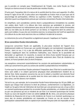 pas	
   la	
   prendre	
   en	
   compte	
   pour	
   l’établissement	
   de	
   l’impôt,	
   rare	
   niche	
   fiscale	
   où	
   l’Etat	
  
français	
  se	
  réserve	
  encore	
  le	
  luxe	
  de	
  perdre	
  des	
  recettes	
  fiscales…	
  

D’autre	
  part,	
  l’exception	
  liée	
  à	
  la	
  nature	
  de	
  la	
  société	
  dont	
  les	
  titres	
  sont	
  apportés.	
  En	
  effet,	
  
lorsqu’il	
  s’agira	
  d’une	
  SPI,	
  la	
  plus-­‐value	
  sera	
  imposable	
  en	
  France	
  mais	
  ce	
  quel	
  que	
  soit	
  le	
  
pourcentage	
   de	
   participation,	
   inférieur	
   ou	
   supérieur	
   à	
   25%.	
   Toutefois	
   ici,	
   il	
   faudra	
   faire	
  
attention	
  quant	
  aux	
  dispositions	
  prévues	
  par	
  certaines	
  conventions	
  fiscales	
  internationales.	
  	
  

En	
   simplifiant,	
   sont	
   considérées	
   comme	
   étant	
   à	
   prépondérance	
   immobilière	
   les	
   sociétés	
  
non	
   cotées	
   dont	
   l'actif,	
   à	
   la	
   clôture	
   des	
   trois	
   exercices	
   qui	
   précèdent	
   la	
   cession,	
   est	
  
composé	
  directement	
  ou	
  indirectement	
  pour	
  plus	
  de	
  50	
  %	
  de	
  sa	
  valeur	
  réelle	
  d'immeubles	
  
bâtis	
   ou	
   non	
   bâtis	
   (ou	
   de	
   droits	
   portant	
   sur	
   ces	
   biens).	
   Si	
   l'organisme	
   dont	
   les	
   actions	
   ou	
  
parts	
  sont	
  cédées	
  n'a	
  pas	
  clos	
  son	
  troisième	
  exercice,	
  la	
  composition	
  de	
  l'actif	
  est	
  appréciée	
  
à	
  la	
  clôture	
  du	
  ou	
  des	
  seuls	
  exercices	
  clos	
  ou	
  à	
  défaut	
  à	
  la	
  date	
  de	
  la	
  cession.	
  

Le	
  mécanisme	
  du	
  sursis	
  d’imposition	
  va	
  également	
  pouvoir	
  s’appliquer	
  en	
  l’espèce.	
  	
  

B)	
  Les	
  conventions	
  fiscales	
  internationales.	
  	
  

Lorsqu'une	
   convention	
   fiscale	
   est	
   applicable,	
   la	
   plus-­‐value	
   résultant	
   de	
   l'apport	
   d'un	
  
établissement	
   stable	
   en	
   France	
   par	
   une	
   société	
   étrangère	
   est	
   normalement	
   imposable	
   en	
  
France	
   ;	
   dans	
   ce	
   cas,	
   il	
   n'y	
   a	
   pas	
   de	
   difficultés	
   particulières,	
   les	
   règles	
   de	
   droit	
   interne	
  
français	
   s'appliquant	
   dans	
   les	
   conditions	
   habituelles,	
   sous	
   réserve	
   de	
   la	
   possibilité	
   de	
  
demander	
   un	
   agrément.	
   En	
   revanche,	
   la	
   cession	
   de	
   titres	
   d'une	
   société	
   française	
   par	
   un	
  
non-­‐résident	
   est,	
   dans	
   le	
   cas	
   général,	
   imposable	
   seulement	
   dans	
   l'Etat	
   de	
   résidence	
   du	
  
cédant,	
  la	
  France	
  perdant	
  alors	
  le	
  droit	
  d'imposer.	
  	
  

Les	
   exceptions	
   concernent	
   essentiellement	
   les	
   cessions	
   de	
   participations	
   substantielles	
   et	
  
celles	
  qui	
  concernent	
  les	
  parts	
  ou	
  actions	
  de	
  sociétés	
  à	
  prépondérance	
  immobilière.	
  

Il	
   arrive	
   que	
   les	
   conventions	
   fiscales	
   prévoient	
   l'imposition	
   dans	
   l'Etat	
   de	
   la	
   société	
   dont	
   les	
  
titres	
   sont	
   cédés	
   si	
   le	
   cédant	
   (personne	
   physique)	
   était	
   préalablement	
   résident	
   de	
   ce	
  
dernier	
  Etat.	
  Cette	
  exception	
  concerne	
  les	
  cas	
  où	
  le	
  cédant	
  a	
  transféré	
  son	
  domicile	
  fiscal	
  
hors	
   de	
   l'Etat	
   de	
   résidence	
   de	
   la	
   société	
   dont	
   les	
   titres	
   sont	
   cédés	
   et	
   réalise	
   ensuite	
   une	
  
plus-­‐value,	
  une	
  fois	
  devenu	
  non-­‐résident.	
  

Tel	
   est	
   le	
   cas,	
   par	
   exemple,	
   de	
   la	
   convention	
   fiscale	
   franco-­‐britannique	
   du	
   19	
   juin	
   2008,	
   qui	
  
stipule	
   que	
   chaque	
   Etat	
   conserve	
   le	
   droit	
   de	
   prélever,	
   conformément	
   à	
   sa	
   législation,	
   un	
  
impôt	
  sur	
  les	
  gains	
  tirés	
  de	
  l'aliénation	
  de	
  tout	
  bien	
  par	
  une	
  personne	
  qui	
  est,	
  et	
  qui	
  a	
  été	
  à	
  
un	
  moment	
  quelconque	
  pendant	
  les	
  six	
  années	
  fiscales	
  précédentes,	
  un	
  résident	
  de	
  cet	
  Etat	
  
ou	
  par	
  une	
  personne	
  qui	
  est	
  un	
  résident	
  de	
  cet	
  Etat	
  à	
  un	
  moment	
  quelconque	
  de	
  l'année	
  
fiscale	
  au	
  cours	
  de	
  laquelle	
  le	
  bien	
  est	
  aliéné	
  (article	
   14.	
   6).	
  Ainsi,	
  une	
  personne	
  physique	
  
résidente	
   du	
   Royaume-­‐Uni	
   et	
   qui	
   a	
   été	
   résidente	
   de	
   France	
   à	
   un	
   moment	
   quelconque	
   au	
  
cours	
   des	
   six	
   années	
   précédentes	
   est	
   imposable	
   en	
   France	
   en	
   cas	
   de	
   cession	
   d'une	
  
participation	
  substantielle	
  dans	
  le	
  capital	
  d'une	
  société	
  française	
  (elle	
  est	
  imposable	
  en	
  tant	
  

	
                                                                                                                                                          9	
  
	
  
 