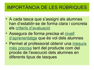 IMPORTÀNCIA DE LES RÚBRIQUES A cada tasca que s’assigni als alumnes han d’establir-se de forma clara i concreta els  criteris d’avaluació Assegura de forma precisa el  nivell d’aprenentatge  que és vol dels alumnes Permet al professorat obtenir una  mesura més precisa  tant del producte com del procés de l’execució dels alumnes en diferents tipus de tasques 