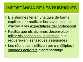 IMPORTÀNCIA DE LES RÚBRIQUES Els  alumnes tenen una guia  de forma explicita per realitzar les seves tasques d’acord a les  expectatives del professorat Facilita  que els alumnes  desenvolupin millor els conceptes i destreses  que requereixen les tasques assignades Les rúbriques s’utilitzen per a  múltiples i variades activitats  d'aprenentatge 