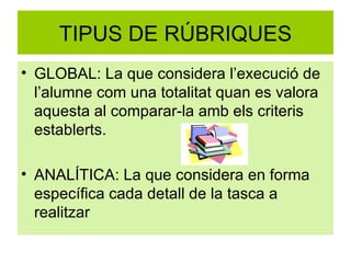 TIPUS DE RÚBRIQUES GLOBAL: La que considera l’execució de l’alumne com una totalitat quan es valora aquesta al comparar-la amb els criteris establerts. ANALÍTICA: La que considera en forma específica cada detall de la tasca a realitzar 
