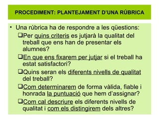 PROCEDIMENT: PLANTEJAMENT D’UNA RÚBRICA Una rúbrica ha de respondre a les qüestions: Per  quins criteris  es jutjarà la qualitat del treball que ens han de presentar els alumnes? En que ens fixarem per jutjar  si el treball ha estat satisfactori? Quins seran els  diferents nivells de qualitat  del treball? Com determinarem  de forma vàlida, fiable i honrada  la puntuació  que hem d’assignar? Com cal descriure  els diferents nivells de qualitat i  com els distingirem  dels altres? 