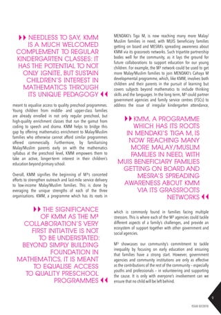 9
ISSUE 02/2018
meant to equalise access to quality preschool programmes.
Young children from middle- and upper-class families
are already enrolled in not only regular preschool, but
high-quality enrichment classes that run the gamut from
coding to speech and drama. KMM helps to bridge this
gap by offering mathematics enrichment to Malay/Muslim
families who otherwise cannot afford similar programmes
offered commercially. Furthermore, by familiarising
Malay/Muslim parents early on with the mathematics
syllabus at the preschool level, KMM empowers them to
take an active, longer-term interest in their children’s
education beyond primary school.
Overall, KMM signifies the beginning of M³’s concerted
efforts to strengthen outreach and last-mile service delivery
to low-income Malay/Muslim families. This is done by
everaging the unique strengths of each of the three
organisations. KMM, a programme which has its roots in
NEEDLESS TO SAY, KMM
IS A MUCH WELCOMED
COMPLEMENT TO REGULAR
KINDERGARTEN CLASSES: IT
HAS THE POTENTIAL TO NOT
ONLY IGNITE, BUT SUSTAIN
CHILDREN’S INTEREST IN
MATHEMATICS THROUGH
ITS UNIQUE PEDAGOGY
THE SIGNIFICANCE
OF KMM AS THE M³
COLLABORATION’S VERY
FIRST INITIATIVE IS NOT
TO BE UNDERSTATED:
BEYOND SIMPLY BUILDING
FOUNDATION IN
MATHEMATICS, IT IS MEANT
TO EQUALISE ACCESS
TO QUALITY PRESCHOOL
PROGRAMMES
KMM, A PROGRAMME
WHICH HAS ITS ROOTS
IN MENDAKI’S TIGA M, IS
NOW REACHING MANY
MORE MALAY/MUSLIM
FAMILIES IN NEED, WITH
MUIS BENEFICIARY FAMILIES
GETTING ON BOARD AND
MESRA’S SPREADING
AWARENESS ABOUT KMM
VIA ITS GRASSROOTS
NETWORKS
MENDAKI’s Tiga M, is now reaching many more Malay/
Muslim families in need, with MUIS beneficiary families
getting on board and MESRA’s spreading awareness about
KMM via its grassroots networks. Such tripartite partnership
bodes well for the community, as it lays the ground for
future collaborations to support education for our young
children. For example, the M³ network could be used to get
more Malay/Muslim families to join MENDAKI’s Cahaya M
developmental programme, which, like KMM, involves both
children and their parents in the pursuit of learning but
covers subjects beyond mathematics to include thinking
skills and the languages. In the long term, M³ could partner
government agencies and family service centres (FSCs) to
address the issue of irregular kindergarten attendance,
which is commonly found in families facing multiple
stressors. This is where each of the M³ agencies could tackle
different aspects of a family’s challenges, and provide an
ecosystem of support together with other government and
social agencies.
M³ showcases our community’s commitment to tackle
inequality by focusing on early education and ensuring
that families have a strong start. However, government
agencies and community institutions are only as effective
as the contributions of the rest of the community – especially
youths and professionals – in volunteering and supporting
the cause. It is only with everyone’s involvement can we
ensure that no child will be left behind.
 
