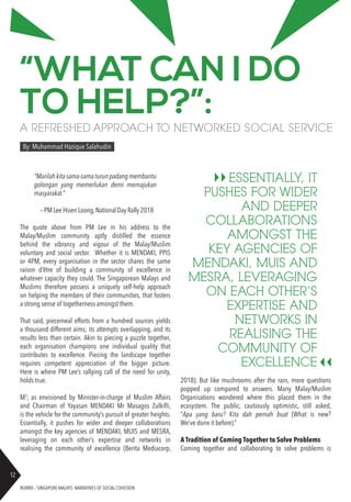 RUBRIX – SINGAPORE MALAYS: NARRATIVES OF SOCIAL COHESION
12
“WHAT CAN I DO
TO HELP?”:
A REFRESHED APPROACH TO NETWORKED SOCIAL SERVICE
By: Muhammad Hazique Salahudin
“Marilahkitasama-samaturunpadangmembantu
golongan yang memerlukan demi memajukan
masyarakat.”
– PM Lee Hsien Loong,National Day Rally 2018
The quote above from PM Lee in his address to the
Malay/Muslim community aptly distilled the essence
behind the vibrancy and vigour of the Malay/Muslim
voluntary and social sector. Whether it is MENDAKI, PPIS
or 4PM, every organisation in the sector shares the same
raison d’être of building a community of excellence in
whatever capacity they could. The Singaporean Malays and
Muslims therefore possess a uniquely self-help approach
on helping the members of their communities, that fosters
a strong sense of togetherness amongst them.
That said, piecemeal efforts from a hundred sources yields
a thousand different aims; its attempts overlapping, and its
results less than certain. Akin to piecing a puzzle together,
each organisation champions one individual quality that
contributes to excellence. Piecing the landscape together
requires competent appreciation of the bigger picture.
Here is where PM Lee’s rallying call of the need for unity,
holds true.
M3
, as envisioned by Minister-in-charge of Muslim Affairs
and Chairman of Yayasan MENDAKI Mr Masagos Zulkifli,
is the vehicle for the community’s pursuit of greater heights.
Essentially, it pushes for wider and deeper collaborations
amongst the key agencies of MENDAKI, MUIS and MESRA,
leveraging on each other’s expertise and networks in
realising the community of excellence (Berita Mediacorp,
2018). But like mushrooms after the rain, more questions
popped up compared to answers. Many Malay/Muslim
Organisations wondered where this placed them in the
ecosystem. The public, cautiously optimistic, still asked,
“Apa yang baru? Kita dah pernah buat (What is new?
We’ve done it before).”
A Tradition of Coming Together to Solve Problems
Coming together and collaborating to solve problems is
ESSENTIALLY, IT
PUSHES FOR WIDER
AND DEEPER
COLLABORATIONS
AMONGST THE
KEY AGENCIES OF
MENDAKI, MUIS AND
MESRA, LEVERAGING
ON EACH OTHER’S
EXPERTISE AND
NETWORKS IN
REALISING THE
COMMUNITY OF
EXCELLENCE
 