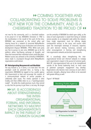 13
ISSUE 02/2018
not new for the community, and is a cherished tradition
to be proud of. In fact, MENDAKI’s formation in 1982 is
the manifestation in the mould of this spirit. At the time,
MENDAKI was envisioned as the central pillar and
clearing house for a network of concerned Malay/Muslim
organisations in tackling issues of education and community
development (Yayasan MENDAKI, 1992). While each party
was free to pursue its own aims, MENDAKI was to be the
platform where free-flowing exchange of thoughts and
ideas that transcend their individual causes could take place.
Modest success was achieved as the centrality of MENDAKI’s
status made it a touchpoint through which Malay/Muslim
organisations could interact.
M3
: Reinvigorating Musyawarrah and Muafakat
The way forward is, as it seems, is to look back. The new
paradigm could be perceived then, as having a key
organisation (MENDAKI) be tapped on by a public agency
(the Government) to lead and encourage the creation of
a community-based network of service providers to
collectively solve issues. This modus operandi is what
Graddy and Chen (2006) refers to as a “Lead-Organisation
model”. Yet while this model promises much, they remind
us also that the journey to get there is not easy. No longer
can the centrality of MENDAKI be relied upon solely, as the
status of each organisation is raised from being an isolated
service provider, to an integrated node within the network.
Every single organisation must be offering deeply
consequential services to the cause, and success relies
upon the meaningful exchange of resources, expertise,
and joint decision making. Conscious, constant and
active encouragement in forming and strengthening
inter-organisation networks are but basic requirements.
M3
, is accordingly about strengthening the inter-
organisational formal and informal networks to multiply
each organisation’s impact in the pursuit of common goals.
With M3
, inter-organisational links are to be strengthened
outside of the formal leadership level, so more areas
of potential synergistic engagement may develop.
Organisations also become more conscious to each other’s
particular strengths, allowing future efforts to be executed
with greater efficacy as well.
COMING TOGETHER AND
COLLABORATING TO SOLVE PROBLEMS IS
NOT NEW FOR THE COMMUNITY, AND IS A
CHERISHED TRADITION TO BE PROUD OF
M3
, IS ACCORDINGLY
ABOUT STRENGTHENING
THE INTER-
ORGANISATIONAL
FORMAL AND INFORMAL
NETWORKS TO MULTIPLY
EACH ORGANISATION’S
IMPACT IN THE PURSUIT OF
COMMON GOALS
Figure 1: M3
Model
1710
Ideas, Issues
& Co-created
Solutions
Executing Organisation C
Lead Organisation X as facilitator
M3
Networked Model
Organisation A Organisation B
Backing Public Agency
 