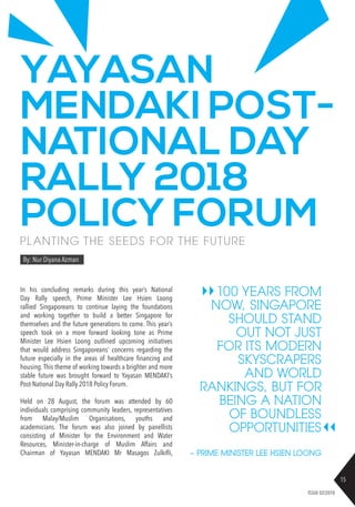 15
ISSUE 02/2018
100 YEARS FROM
NOW, SINGAPORE
SHOULD STAND
OUT NOT JUST
FOR ITS MODERN
SKYSCRAPERS
AND WORLD
RANKINGS, BUT FOR
BEING A NATION
OF BOUNDLESS
OPPORTUNITIES
YAYASAN
MENDAKI POST-
NATIONAL DAY
RALLY 2018
POLICY FORUMPL ANTING THE SEEDS FOR THE FUTURE
By: Nur Diyana Azman
In his concluding remarks during this year’s National
Day Rally speech, Prime Minister Lee Hsien Loong
rallied Singaporeans to continue laying the foundations
and working together to build a better Singapore for
themselves and the future generations to come. This year’s
speech took on a more forward looking tone as Prime
Minister Lee Hsien Loong outlined upcoming initiatives
that would address Singaporeans’ concerns regarding the
future especially in the areas of healthcare financing and
housing. This theme of working towards a brighter and more
stable future was brought forward to Yayasan MENDAKI’s
Post-National Day Rally 2018 Policy Forum.
Held on 28 August, the forum was attended by 60
individuals comprising community leaders, representatives
from Malay/Muslim Organisations, youths and
academicians. The forum was also joined by panellists
consisting of Minister for the Environment and Water
Resources, Minister-in-charge of Muslim Affairs and
Chairman of Yayasan MENDAKI Mr Masagos Zulkifli, ~ PRIME MINISTER LEE HSIEN LOONG
 