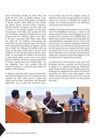 RUBRIX – SINGAPORE MALAYS: NARRATIVES OF SOCIAL COHESION
16
Senior Parliamentary Secretary for Home Affairs and
Health Mr Amrin Amin; Dr Mathew Mathews, Senior
Research Fellow, Institute of Policy Studies; and moderator
Dr Mustafa Izzuddin, Fellow, ISEAS-Yusof Ishak Institute
and Adjunct Lecturer, University Scholars Programme,
National University of Singapore. The forum began with
an outline of the message highlights and key policy
announcements of the Rally. Guest speakers, Mr Amrin
and Dr Mathews, subsequently foregrounded the panel
discussion with their individual insights on the speech.
In Mr Amrin’s presentation titled “Better Health, Better
Care, Better Life”, the healthcare announcements that
Prime Minister Lee Hsien Loong had made at the rally was
further elaborated through addressing Singapore’s present
state of health; the challenges the healthcare sector are
facing; and the steps currently taken to overcome these
challenges. The three key shifts approach towards a better
health - to move beyond the hospital to the community,
to move beyond quality to value, and to move beyond
delivering healthcare and focus on providing good health
to nurture a healthy nation and a healthy people - was
also highlighted. These three paradigm shifts will
provide the roadmap to a sustainable system beyond the
Healthcare 2020 master plan.
Dr Mathews’ presentation titled “Ensuring Socioeconomic
and Educational Opportunities for All” assessed how social
inequality may hinder certain groups of people from
getting access to various socioeconomic and educational
opportunities such as tuition and enrichment classes.
He put forward ways that the Singapore society can
collectively increase access to opportunities for all, including
making sure necessities are affordable and available to
everyone, and increasing volunteerism and collaboration
among community resource providers.
Thereafter, the dialogue mainly revolved around the future
state of the Malay/Muslim community, in relation to the
broader society. A hot topic during the dialogue was on the
formation of M³, consisting of trio: MENDAKI, MUIS, and
MESRA. Several audience members had the perception that
other Malay/Muslim organisations that are not part of M³
could be seen as “less important”. Mr Masagos stressed that
this was not the case and assured the audience members that
the other organisations are as important and that he values
and respects them. He also asserts that the other Malay/
Muslim organisations have an equally crucial role to play in
uplifting the community and they will be tapped on in the
future based on their organisation’s key strengths.
In a related query on how the youth can play a part in M³,
Mr Masagos sees them as potential assets that have yet to
be tapped on. He suggested engaging the Malay/Muslim
youths through mentoring and peer modelling programmes.
Mr Masagos also emphasised on the need for the community
organisations and schools to work closely together so that
students with the potential to give back to the community
can be directed to the right channels once they graduate
from school.
 