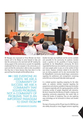 17
ISSUE 02/2018
Mr Masagos also impressed on Prime Minister Lee Hsien
Loong’s call to the Malays to come forward to help and
take the community to the next level with M³ needing the
strong support of the community to succeed. He repeatedly
emphasised that he sees everyone in the community as an
asset and that the community is able to solve any problem
that they face in future because they have done it in the
past and have the strength and the ability to do so.
Another hot topic was healthcare and the services available
and accessible for the community. An audience member
raised a question on the possibility of having hospices
specifically for the Malay/Muslim community. Mr Amrin
responded that there was not a need for such services as more
and more people prefer to pass on at the comfort of their
own homes. However, initiatives related to the end-of-life
care are being proposed and he also recommended that
the Malay/Muslim community should began conversations
regarding the preferences and arrangements concerning
end-of-life care as that would help older adults age well.
In a related question regarding caregiving for the older
adults, an audience member enquired regarding the
programmes and schemes available to help ease the burden
of caregivers especially with the ageing population and the
increasing number of people diagnosed with dementia.
Mr Amrin shared that the Ministry of Health is looking into
expanding community programmes that would help to
relieve the burden of caregiving. They are also exploring
ways technology can be harnessed to relieve such burden
and stress.
The topic of housing and the 99-year lease for HDB flats was
also widely discussed as many flagged concerns regarding
I SEE EVERYONE AS
ASSETS. WE ARE A
COMMUNITY OF
SUCCESS. WE ARE A
COMMUNITY THAT
SOLVES PROBLEMS,
NOT A COMMUNITY OF
PROBLEMS. THAT IS AN
IMPORTANT PARADIGM
TO START FROM
~ MR MASAGOS ZULKIFLI
 