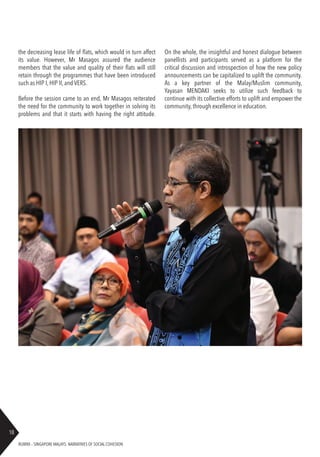 RUBRIX – SINGAPORE MALAYS: NARRATIVES OF SOCIAL COHESION
18
the decreasing lease life of flats, which would in turn affect
its value. However, Mr Masagos assured the audience
members that the value and quality of their flats will still
retain through the programmes that have been introduced
such as HIP I, HIP II, and VERS.
Before the session came to an end, Mr Masagos reiterated
the need for the community to work together in solving its
problems and that it starts with having the right attitude.
On the whole, the insightful and honest dialogue between
panellists and participants served as a platform for the
critical discussion and introspection of how the new policy
announcements can be capitalized to uplift the community.
As a key partner of the Malay/Muslim community,
Yayasan MENDAKI seeks to utilize such feedback to
continue with its collective efforts to uplift and empower the
community, through excellence in education.
 